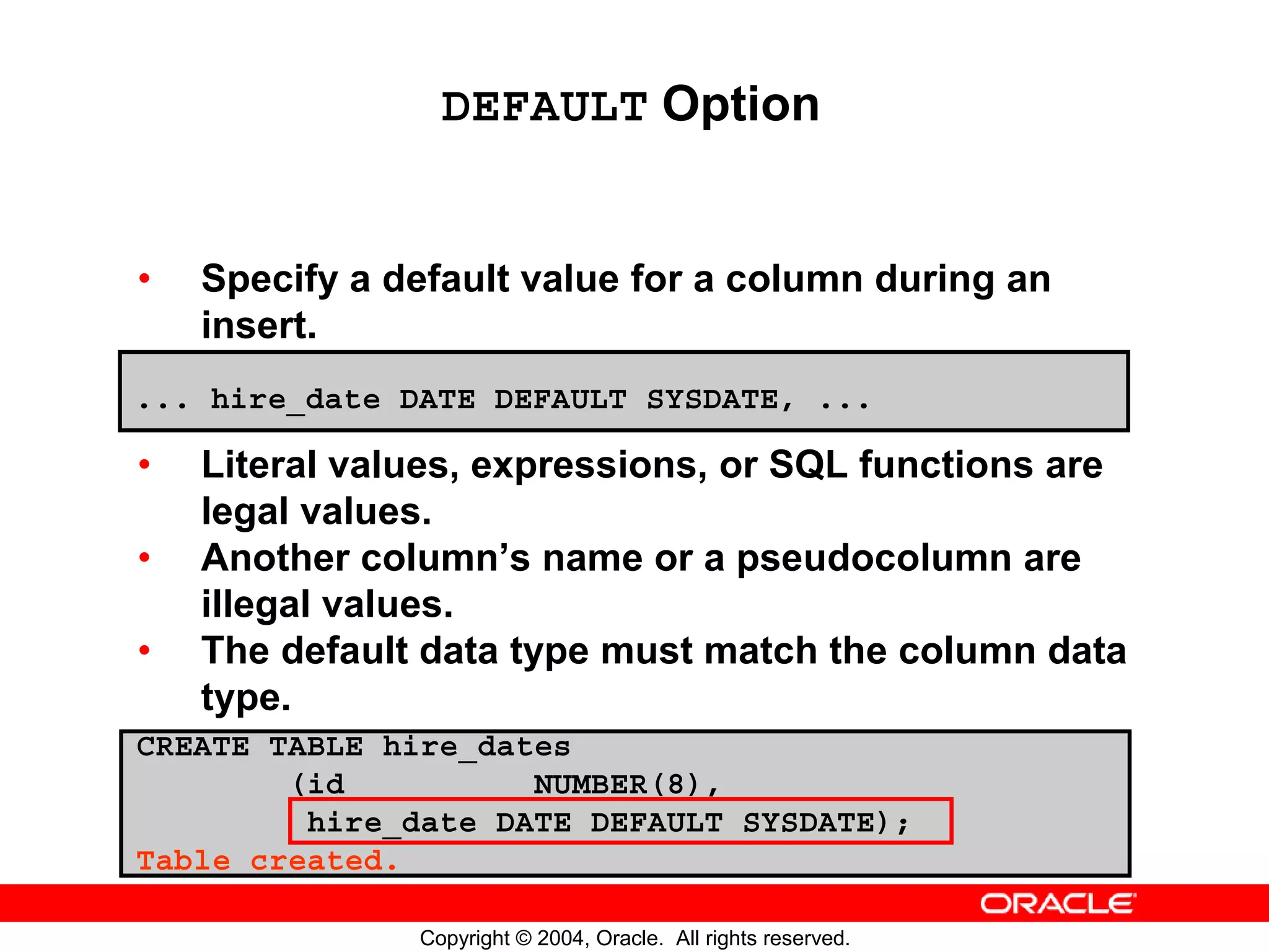 DEFAULT Option • Specify a default value for a column during an insert. ... hire_date DATE DEFAULT SYSDATE, ... • Literal values, expressions, or SQL functions are legal values. • Another column’s name or a pseudocolumn are illegal values. • The default data type must match the column data type. CREATE TABLE hire_dates (id NUMBER(8), hire_date DATE DEFAULT SYSDATE); Table created. Copyright © 2004, Oracle. All rights reserved. 