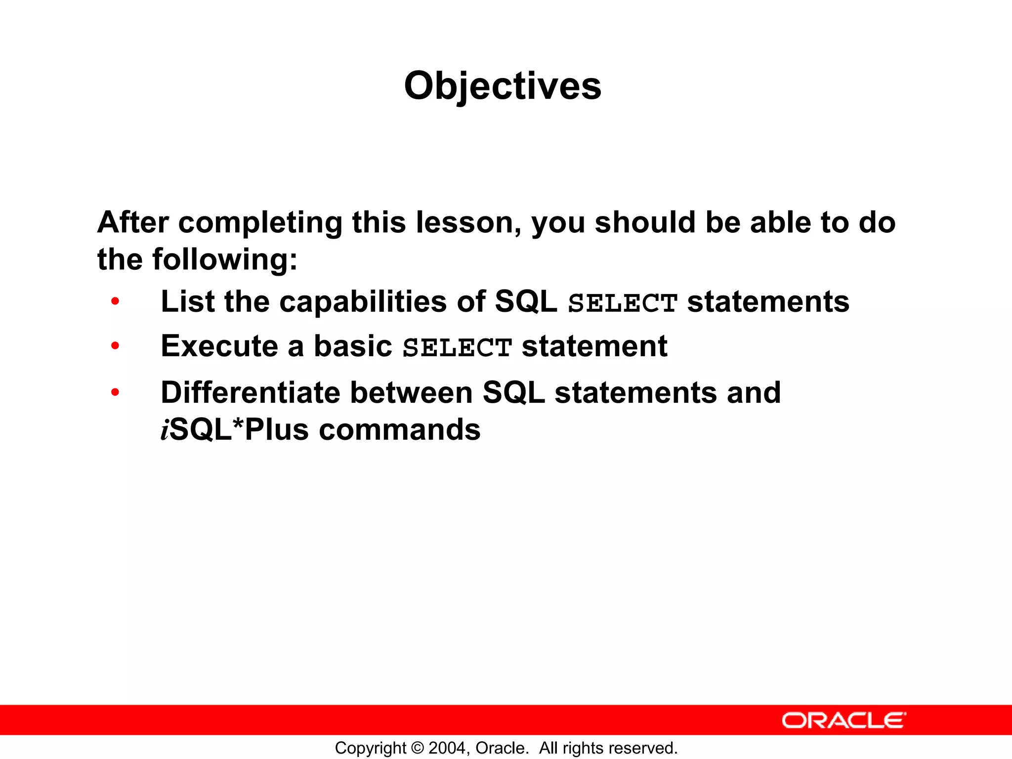 Objectives After completing this lesson, you should be able to do the following: • List the capabilities of SQL SELECT statements • Execute a basic SELECT statement • Differentiate between SQL statements and iSQL*Plus commands Copyright © 2004, Oracle. All rights reserved. 