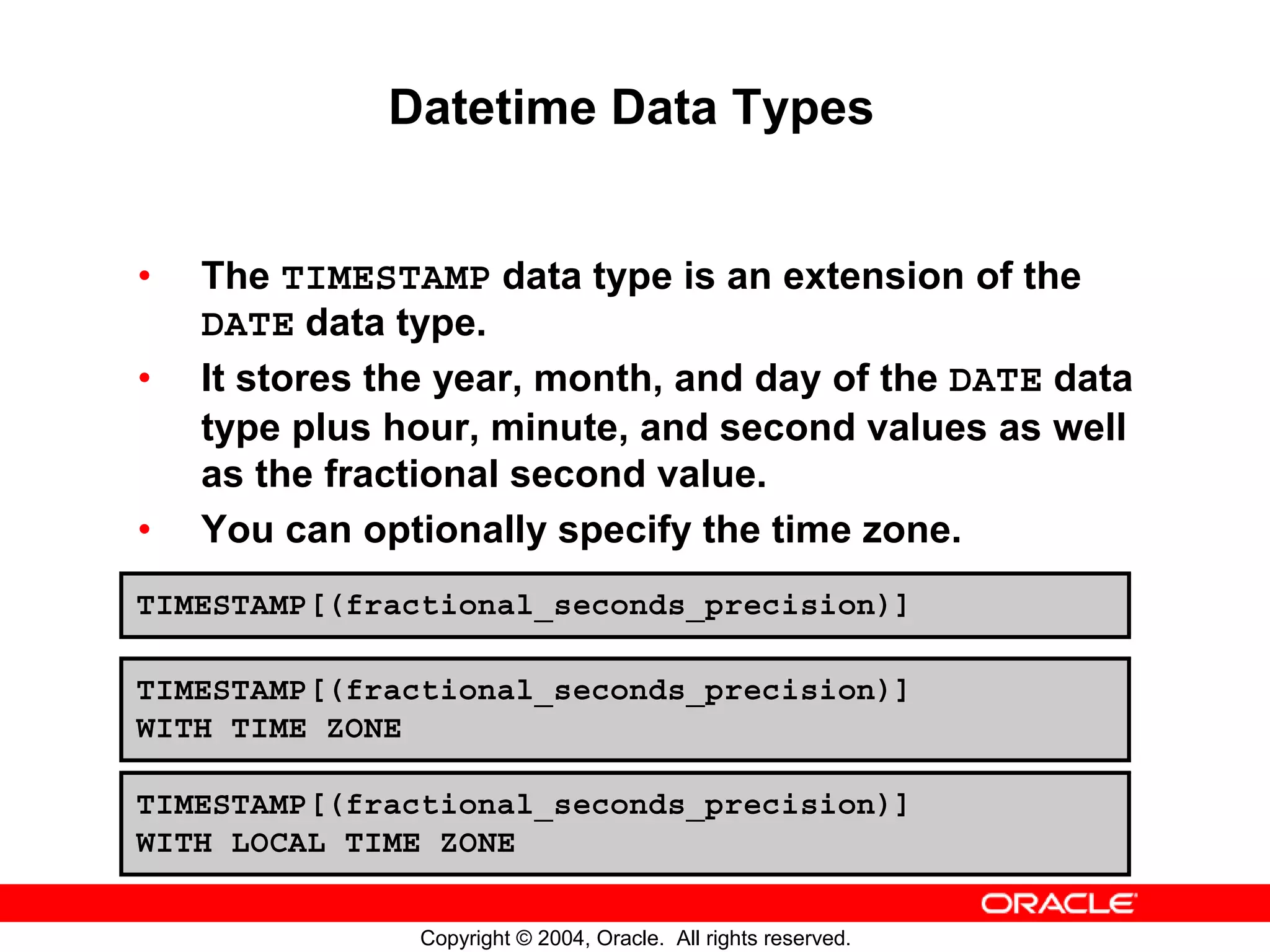 Datetime Data Types • The TIMESTAMP data type is an extension of the DATE data type. • It stores the year, month, and day of the DATE data type plus hour, minute, and second values as well as the fractional second value. • You can optionally specify the time zone. TIMESTAMP[(fractional_seconds_precision)] TIMESTAMP[(fractional_seconds_precision)] WITH TIME ZONE TIMESTAMP[(fractional_seconds_precision)] WITH LOCAL TIME ZONE Copyright © 2004, Oracle. All rights reserved. 