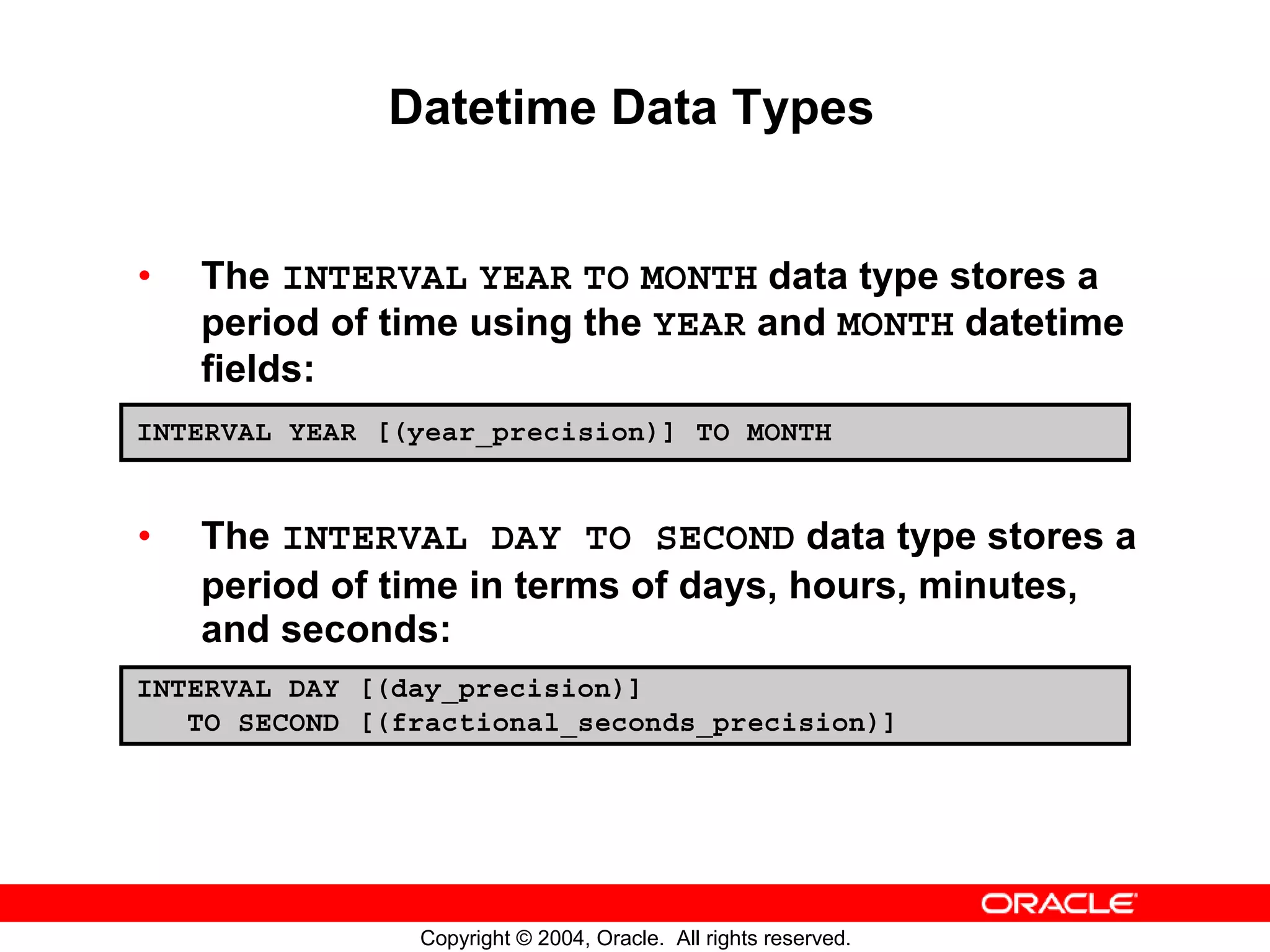 Datetime Data Types • The INTERVAL YEAR TO MONTH data type stores a period of time using the YEAR and MONTH datetime fields: INTERVAL YEAR [(year_precision)] TO MONTH • The INTERVAL DAY TO SECOND data type stores a period of time in terms of days, hours, minutes, and seconds: INTERVAL DAY [(day_precision)] TO SECOND [(fractional_seconds_precision)] Copyright © 2004, Oracle. All rights reserved. 