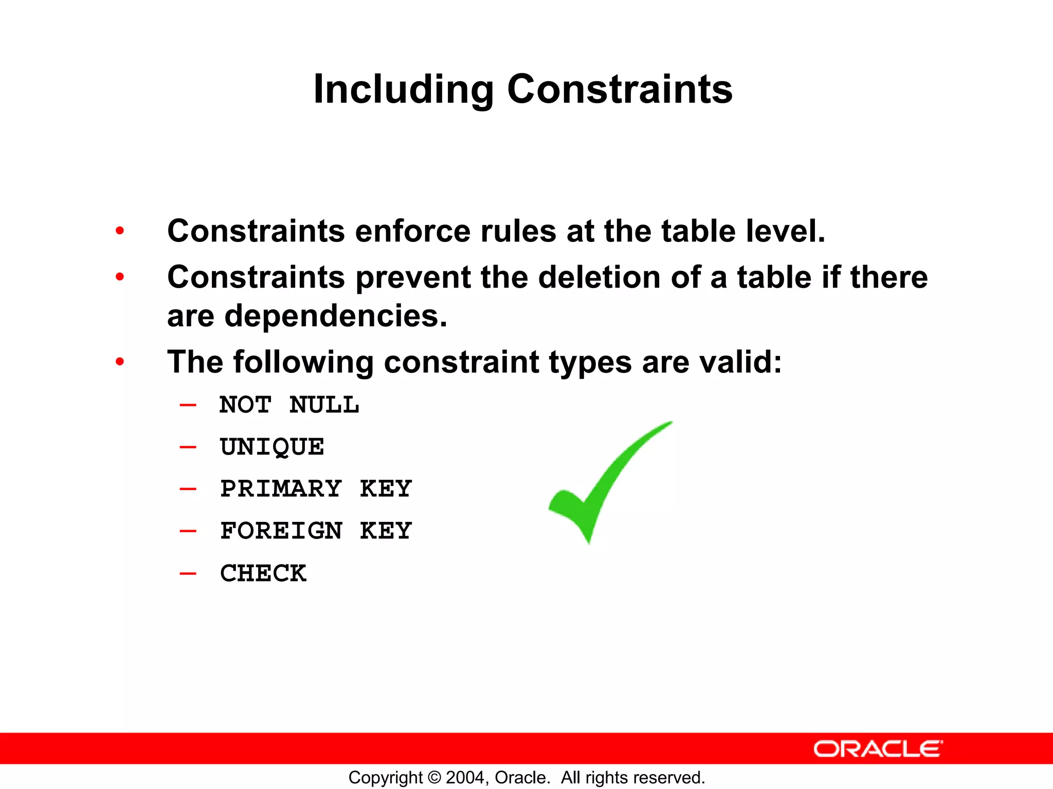Including Constraints • Constraints enforce rules at the table level. • Constraints prevent the deletion of a table if there are dependencies. • The following constraint types are valid: – NOT NULL – UNIQUE – PRIMARY KEY – FOREIGN KEY – CHECK Copyright © 2004, Oracle. All rights reserved. 