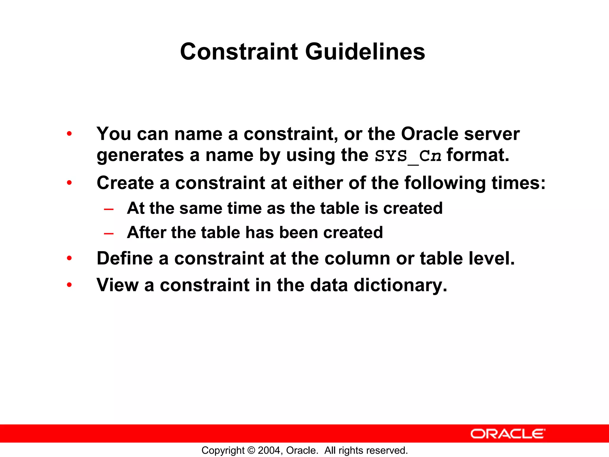 Constraint Guidelines • You can name a constraint, or the Oracle server generates a name by using the SYS_Cn format. • Create a constraint at either of the following times: – At the same time as the table is created – After the table has been created • Define a constraint at the column or table level. • View a constraint in the data dictionary. Copyright © 2004, Oracle. All rights reserved. 