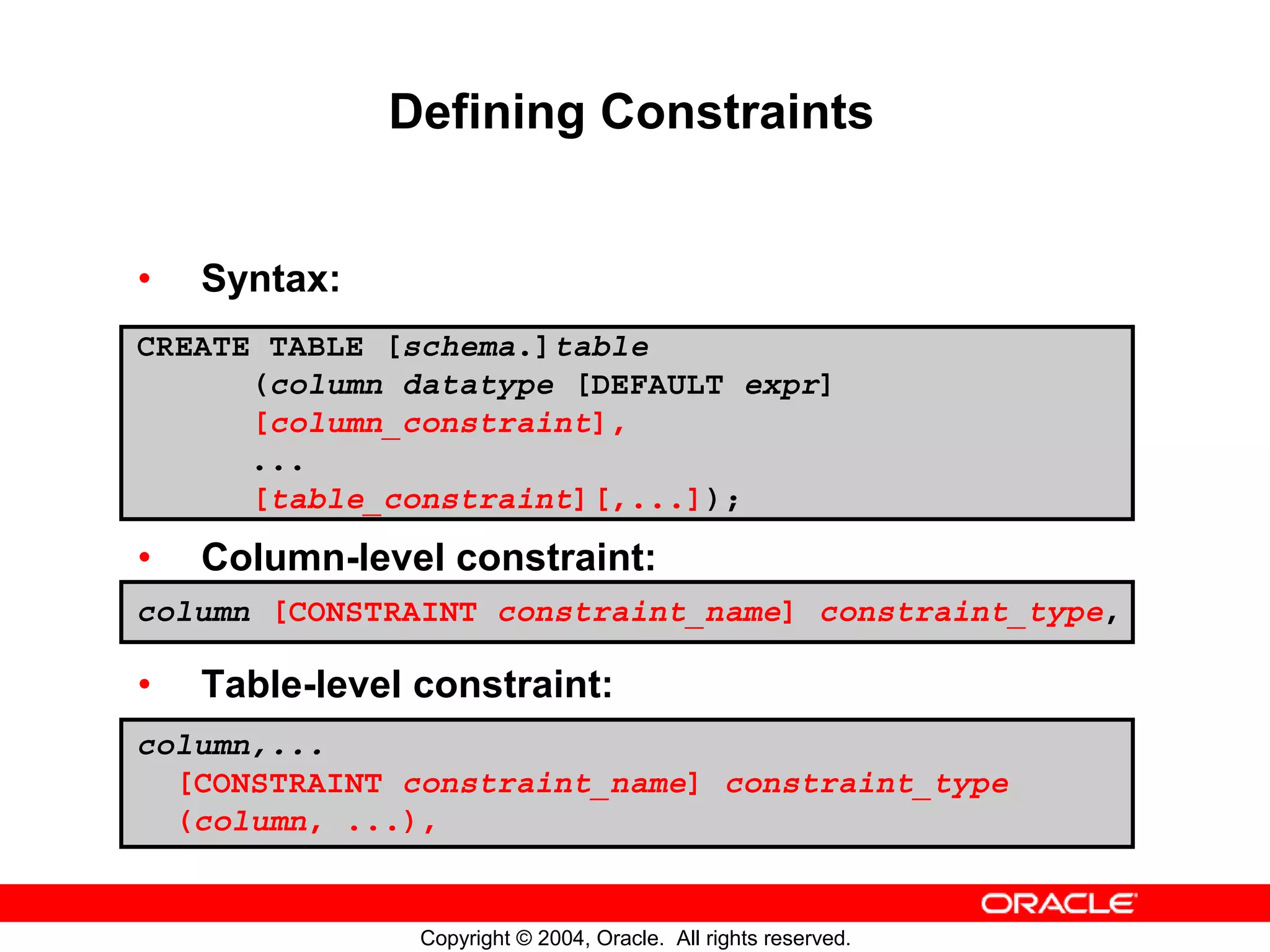 Defining Constraints • Syntax: CREATE TABLE [schema.]table (column datatype [DEFAULT expr] [column_constraint], ... [table_constraint][,...]); • Column-level constraint: column [CONSTRAINT constraint_name] constraint_type, • Table-level constraint: column,... [CONSTRAINT constraint_name] constraint_type (column, ...), Copyright © 2004, Oracle. All rights reserved. 