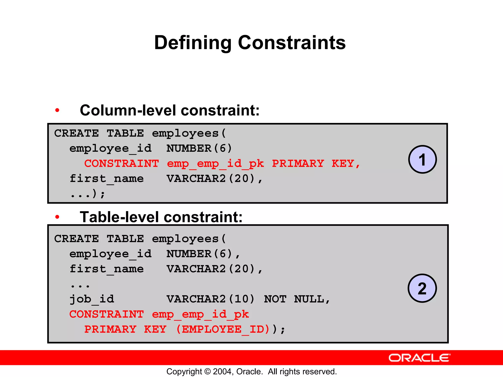 Defining Constraints • Column-level constraint: CREATE TABLE employees( employee_id NUMBER(6) CONSTRAINT emp_emp_id_pk PRIMARY KEY, 1 first_name VARCHAR2(20), ...); • Table-level constraint: CREATE TABLE employees( employee_id NUMBER(6), first_name VARCHAR2(20), ... job_id VARCHAR2(10) NOT NULL, 2 CONSTRAINT emp_emp_id_pk PRIMARY KEY (EMPLOYEE_ID)); Copyright © 2004, Oracle. All rights reserved. 