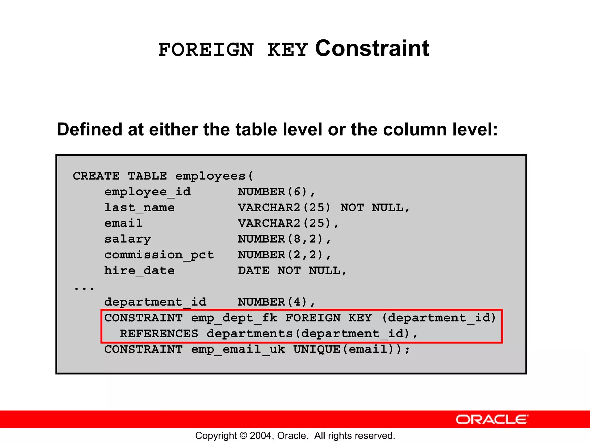 FOREIGN KEY Constraint Defined at either the table level or the column level: CREATE TABLE employees( employee_id NUMBER(6), last_name VARCHAR2(25) NOT NULL, email VARCHAR2(25), salary NUMBER(8,2), commission_pct NUMBER(2,2), hire_date DATE NOT NULL, ... department_id NUMBER(4), CONSTRAINT emp_dept_fk FOREIGN KEY (department_id) REFERENCES departments(department_id), CONSTRAINT emp_email_uk UNIQUE(email)); Copyright © 2004, Oracle. All rights reserved. 