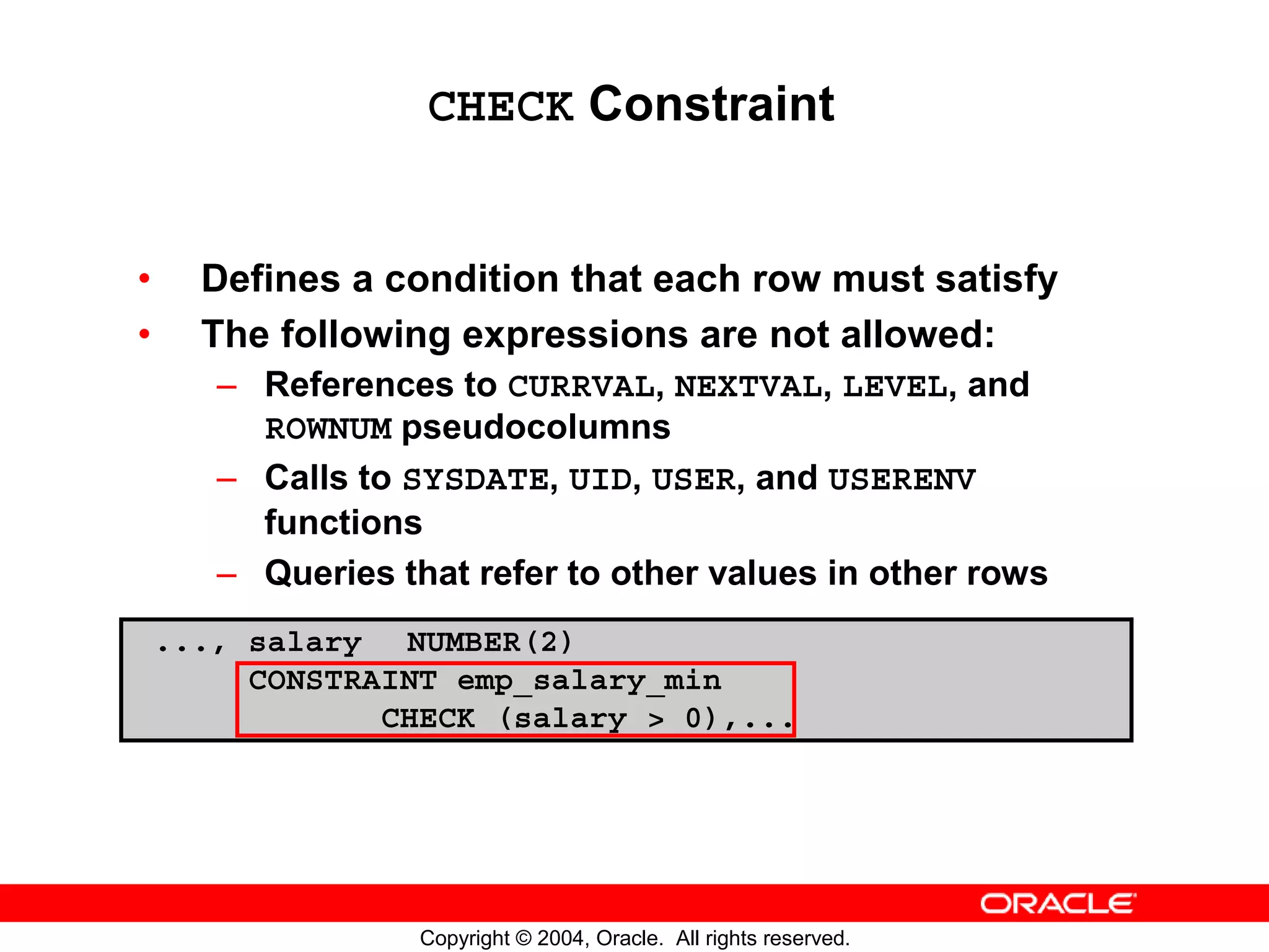 CHECK Constraint • Defines a condition that each row must satisfy • The following expressions are not allowed: – References to CURRVAL, NEXTVAL, LEVEL, and ROWNUM pseudocolumns – Calls to SYSDATE, UID, USER, and USERENV functions – Queries that refer to other values in other rows ..., salary NUMBER(2) CONSTRAINT emp_salary_min CHECK (salary > 0),... Copyright © 2004, Oracle. All rights reserved. 