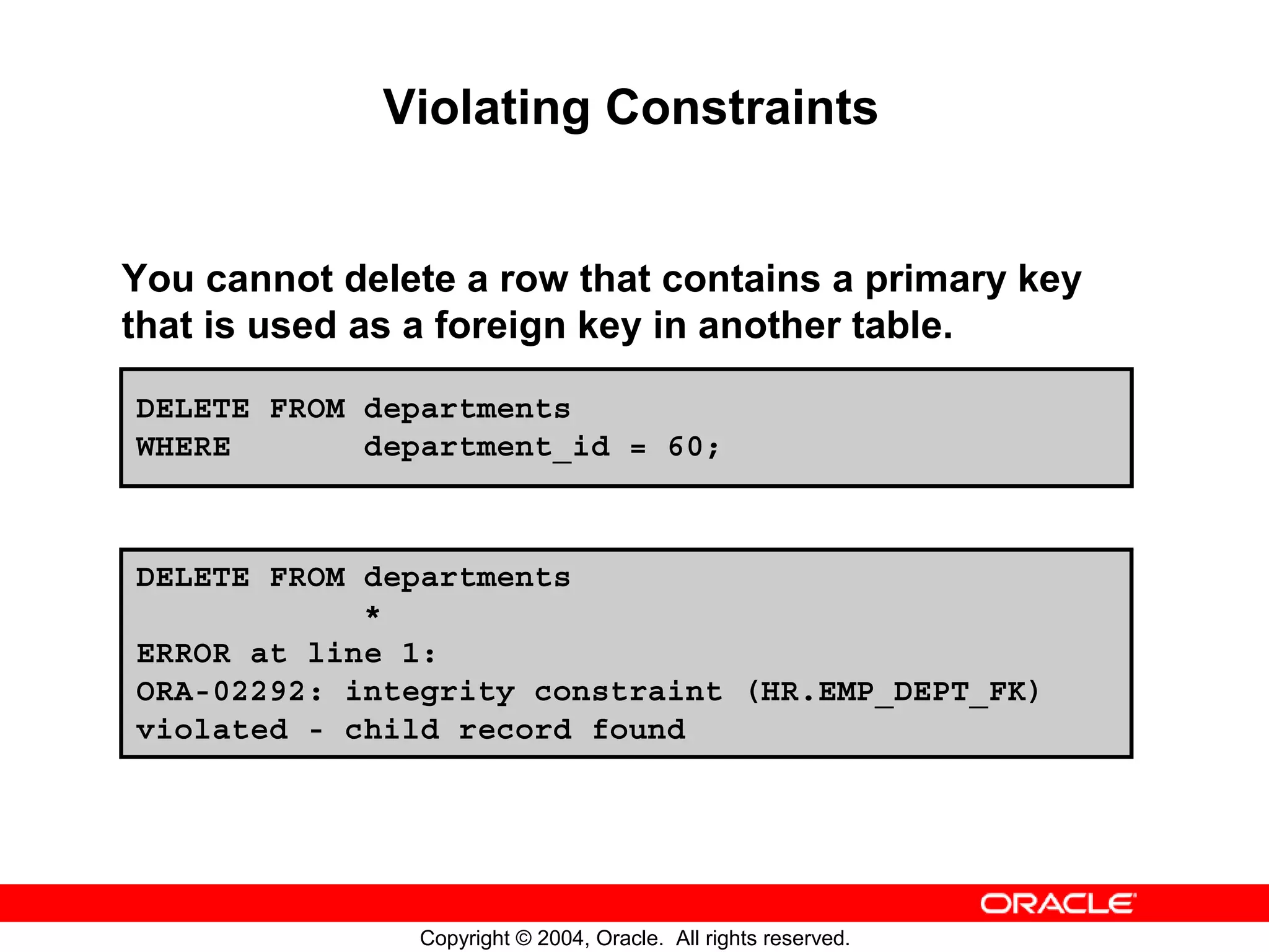 Violating Constraints You cannot delete a row that contains a primary key that is used as a foreign key in another table. DELETE FROM departments WHERE department_id = 60; DELETE FROM departments * ERROR at line 1: ORA-02292: integrity constraint (HR.EMP_DEPT_FK) violated - child record found Copyright © 2004, Oracle. All rights reserved. 