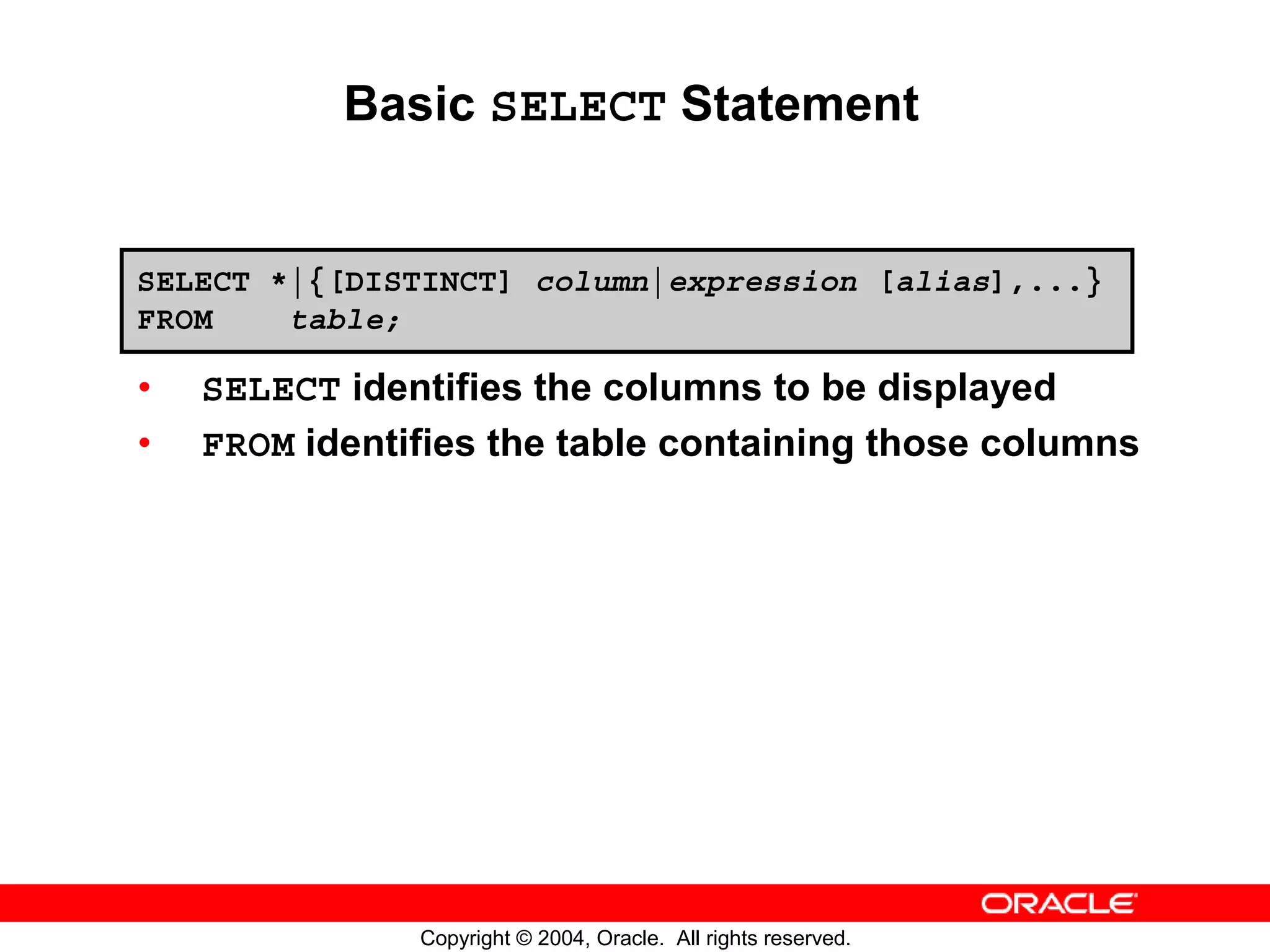 Basic SELECT Statement SELECT *|{[DISTINCT] column|expression [alias],...} FROM table; • SELECT identifies the columns to be displayed • FROM identifies the table containing those columns Copyright © 2004, Oracle. All rights reserved. 