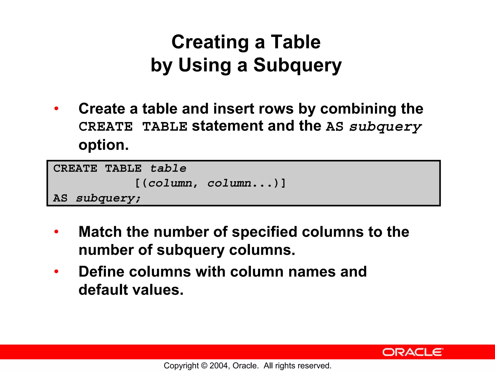Creating a Table by Using a Subquery • Create a table and insert rows by combining the CREATE TABLE statement and the AS subquery option. CREATE TABLE table [(column, column...)] AS subquery; • Match the number of specified columns to the number of subquery columns. • Define columns with column names and default values. Copyright © 2004, Oracle. All rights reserved. 