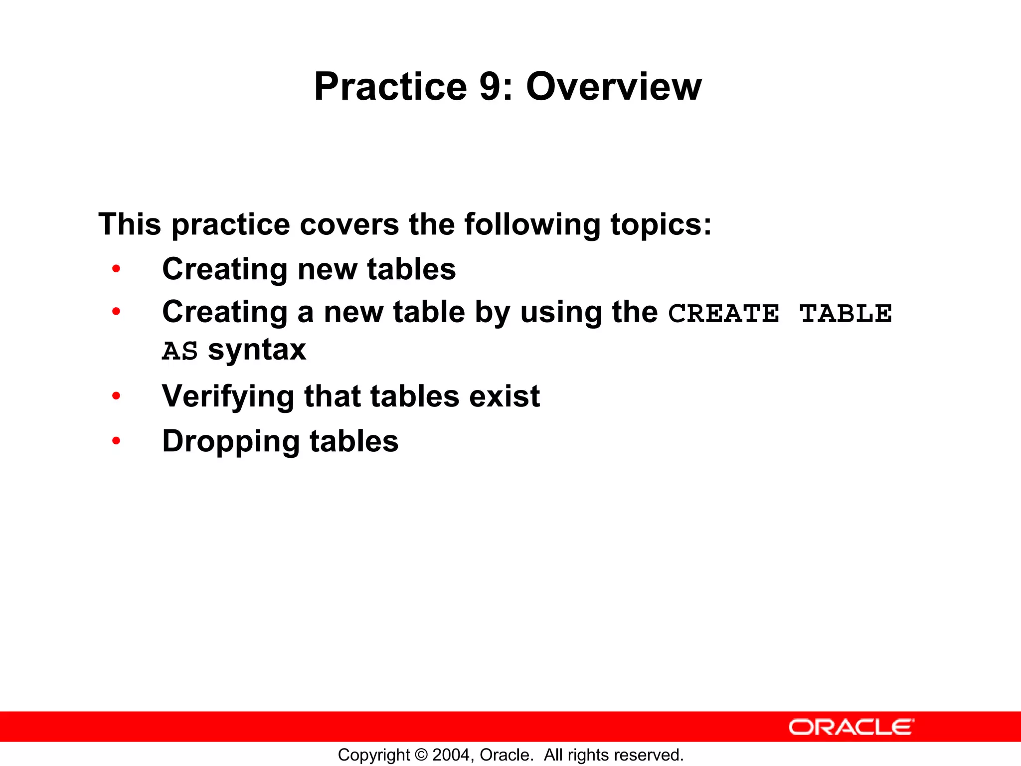 Practice 9: Overview This practice covers the following topics: • Creating new tables • Creating a new table by using the CREATE TABLE AS syntax • Verifying that tables exist • Dropping tables Copyright © 2004, Oracle. All rights reserved. 