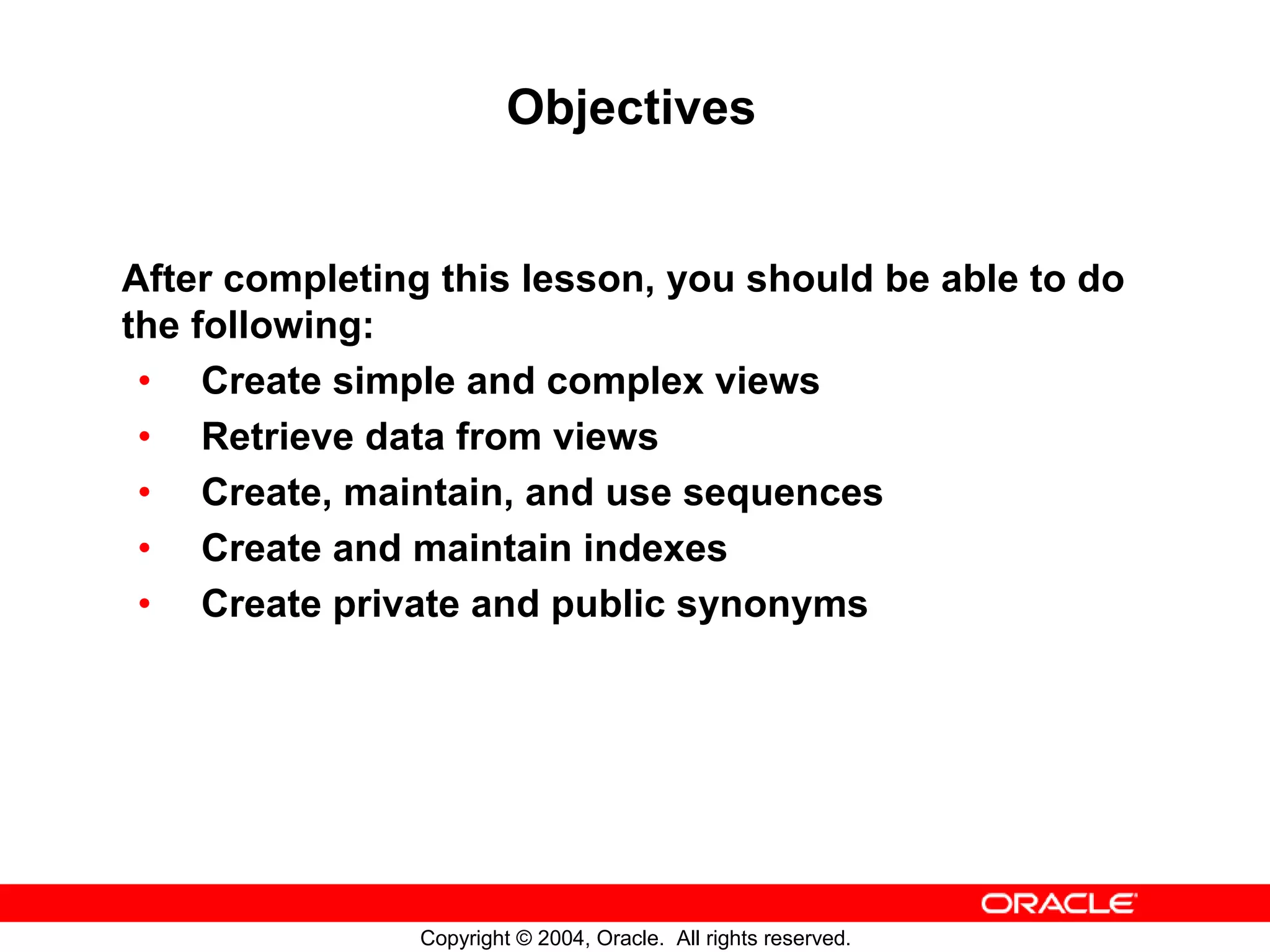 Objectives After completing this lesson, you should be able to do the following: • Create simple and complex views • Retrieve data from views • Create, maintain, and use sequences • Create and maintain indexes • Create private and public synonyms Copyright © 2004, Oracle. All rights reserved. 
