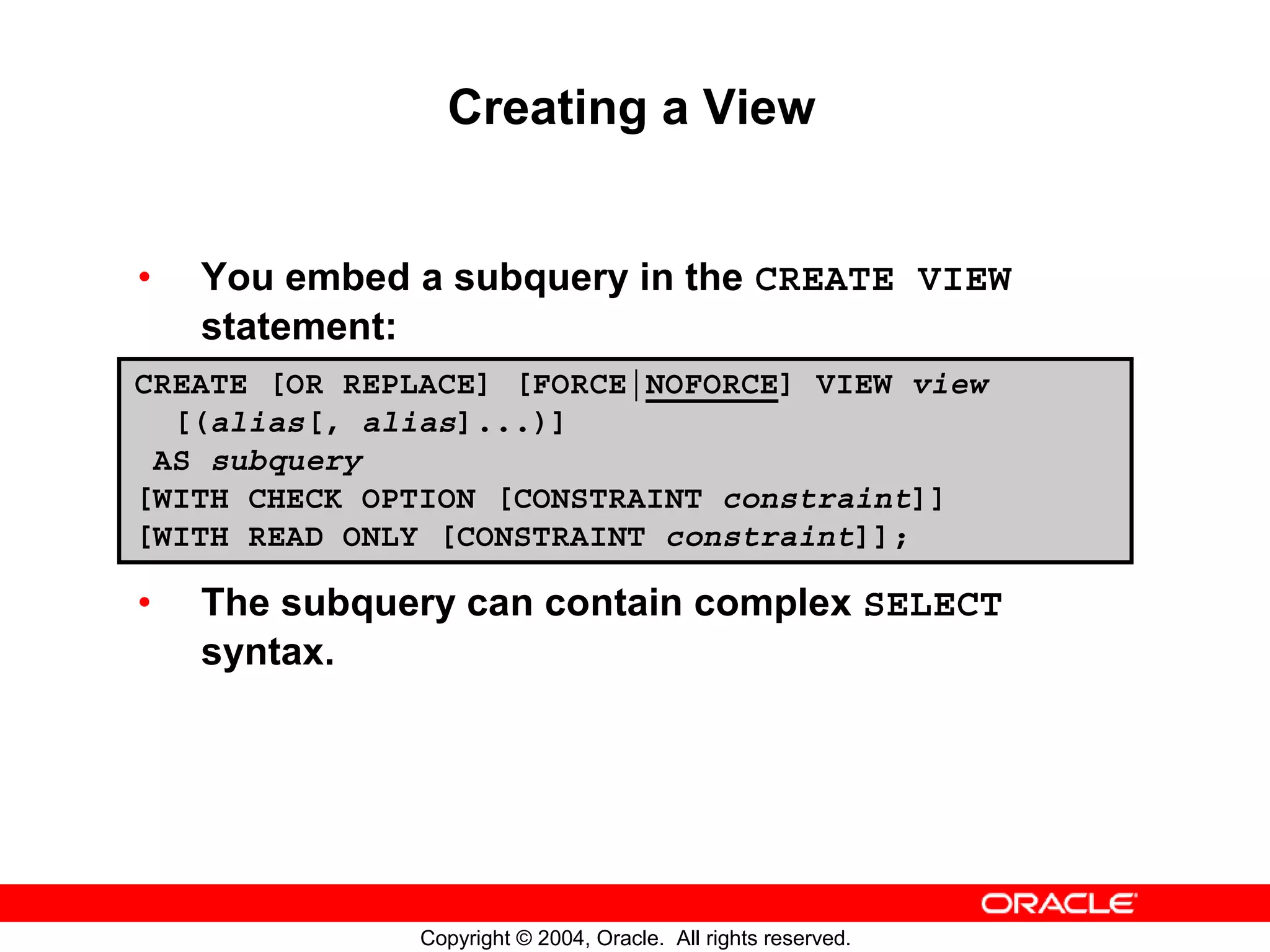 Creating a View • You embed a subquery in the CREATE VIEW statement: CREATE [OR REPLACE] [FORCE|NOFORCE] VIEW view [(alias[, alias]...)] AS subquery [WITH CHECK OPTION [CONSTRAINT constraint]] [WITH READ ONLY [CONSTRAINT constraint]]; • The subquery can contain complex SELECT syntax. Copyright © 2004, Oracle. All rights reserved. 