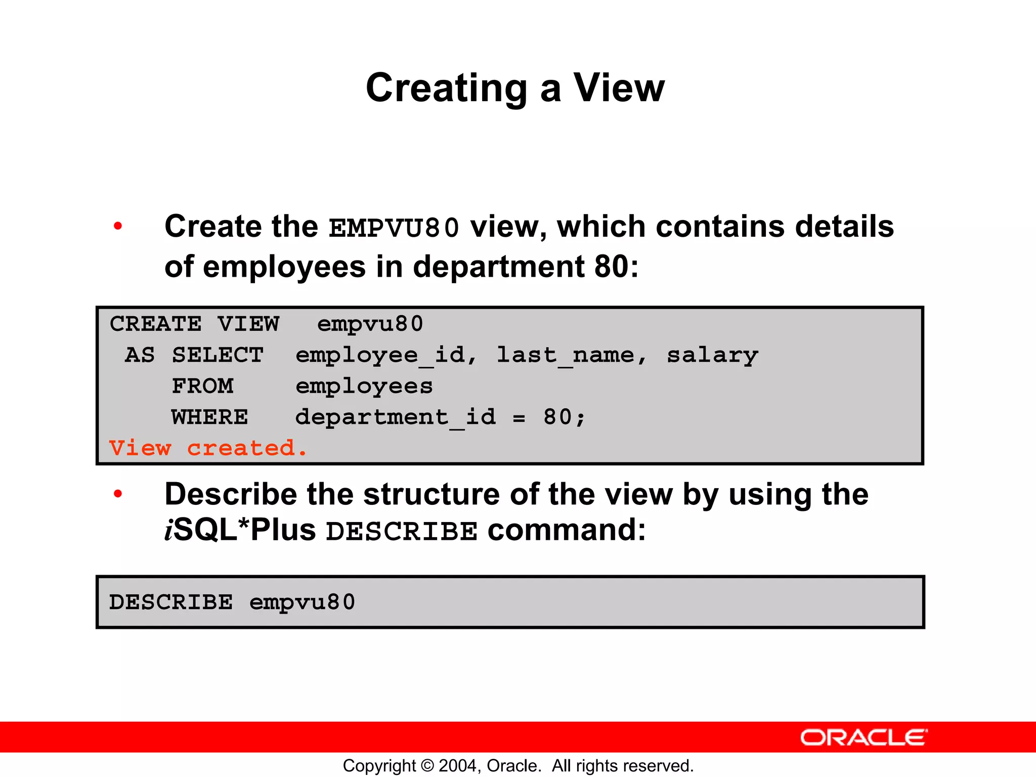 Creating a View • Create the EMPVU80 view, which contains details of employees in department 80: CREATE VIEW empvu80 AS SELECT employee_id, last_name, salary FROM employees WHERE department_id = 80; View created. • Describe the structure of the view by using the iSQL*Plus DESCRIBE command: DESCRIBE empvu80 Copyright © 2004, Oracle. All rights reserved. 