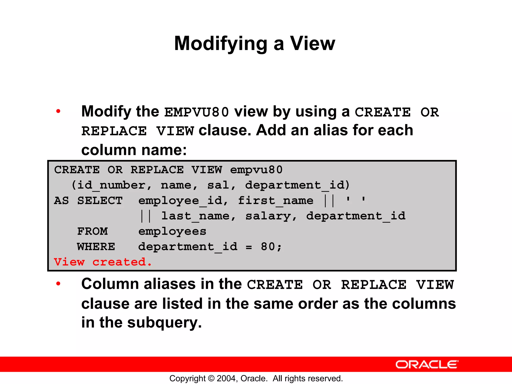 Modifying a View • Modify the EMPVU80 view by using a CREATE OR REPLACE VIEW clause. Add an alias for each column name: CREATE OR REPLACE VIEW empvu80 (id_number, name, sal, department_id) AS SELECT employee_id, first_name || ' ' || last_name, salary, department_id FROM employees WHERE department_id = 80; View created. • Column aliases in the CREATE OR REPLACE VIEW clause are listed in the same order as the columns in the subquery. Copyright © 2004, Oracle. All rights reserved. 