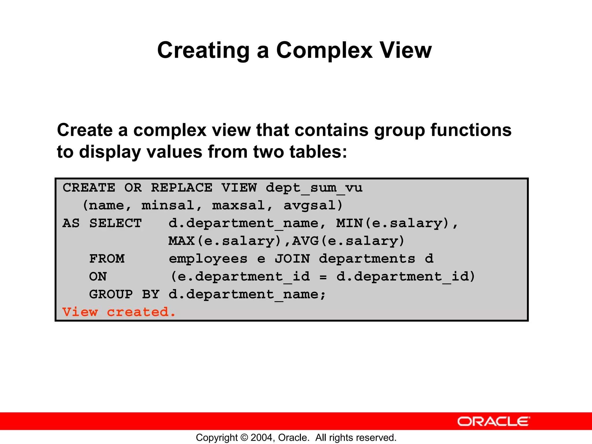 Creating a Complex View Create a complex view that contains group functions to display values from two tables: CREATE OR REPLACE VIEW dept_sum_vu (name, minsal, maxsal, avgsal) AS SELECT d.department_name, MIN(e.salary), MAX(e.salary),AVG(e.salary) FROM employees e JOIN departments d ON (e.department_id = d.department_id) GROUP BY d.department_name; View created. Copyright © 2004, Oracle. All rights reserved. 