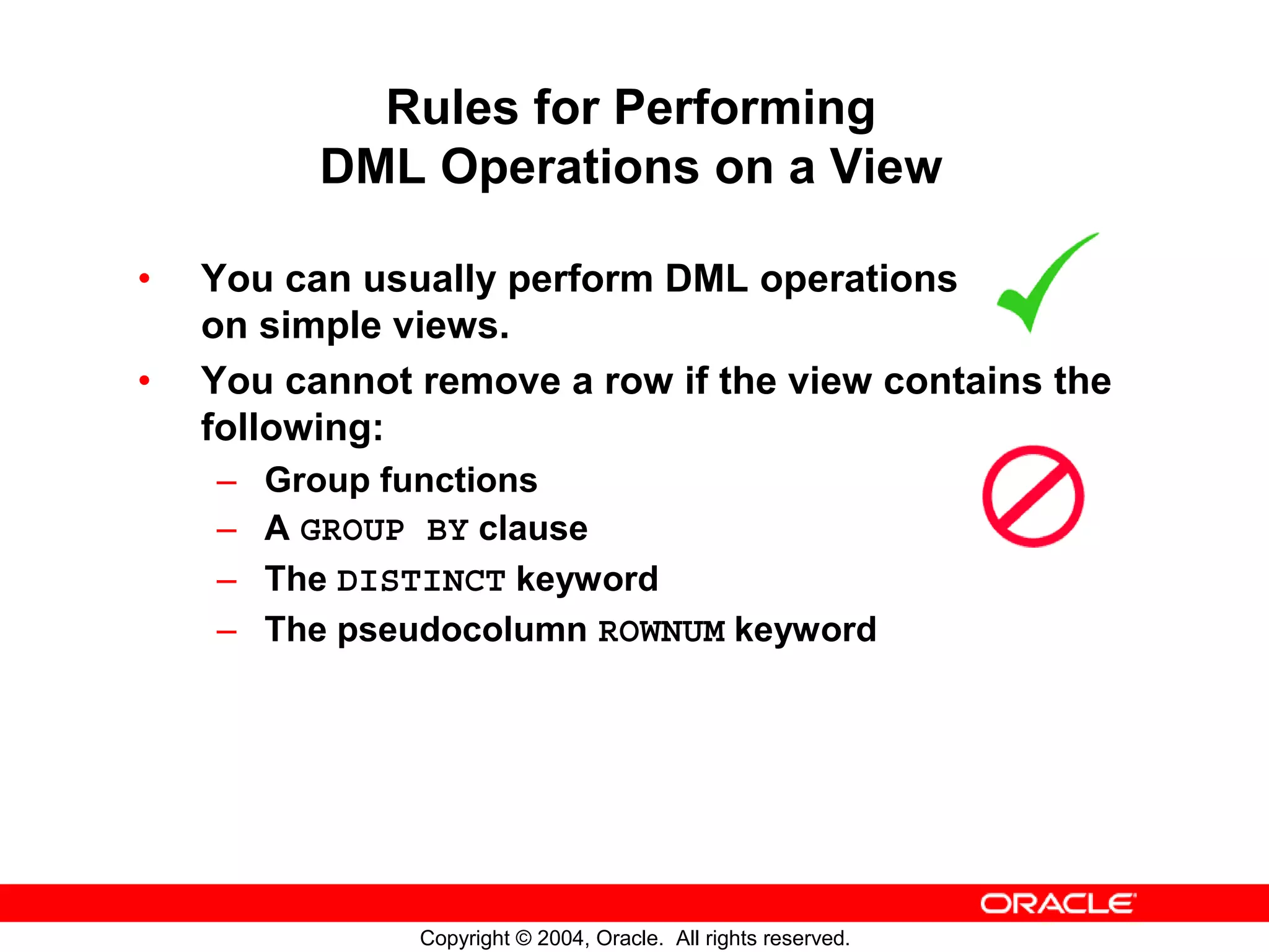 Rules for Performing DML Operations on a View • You can usually perform DML operations on simple views. • You cannot remove a row if the view contains the following: – Group functions – A GROUP BY clause – The DISTINCT keyword – The pseudocolumn ROWNUM keyword Copyright © 2004, Oracle. All rights reserved. 