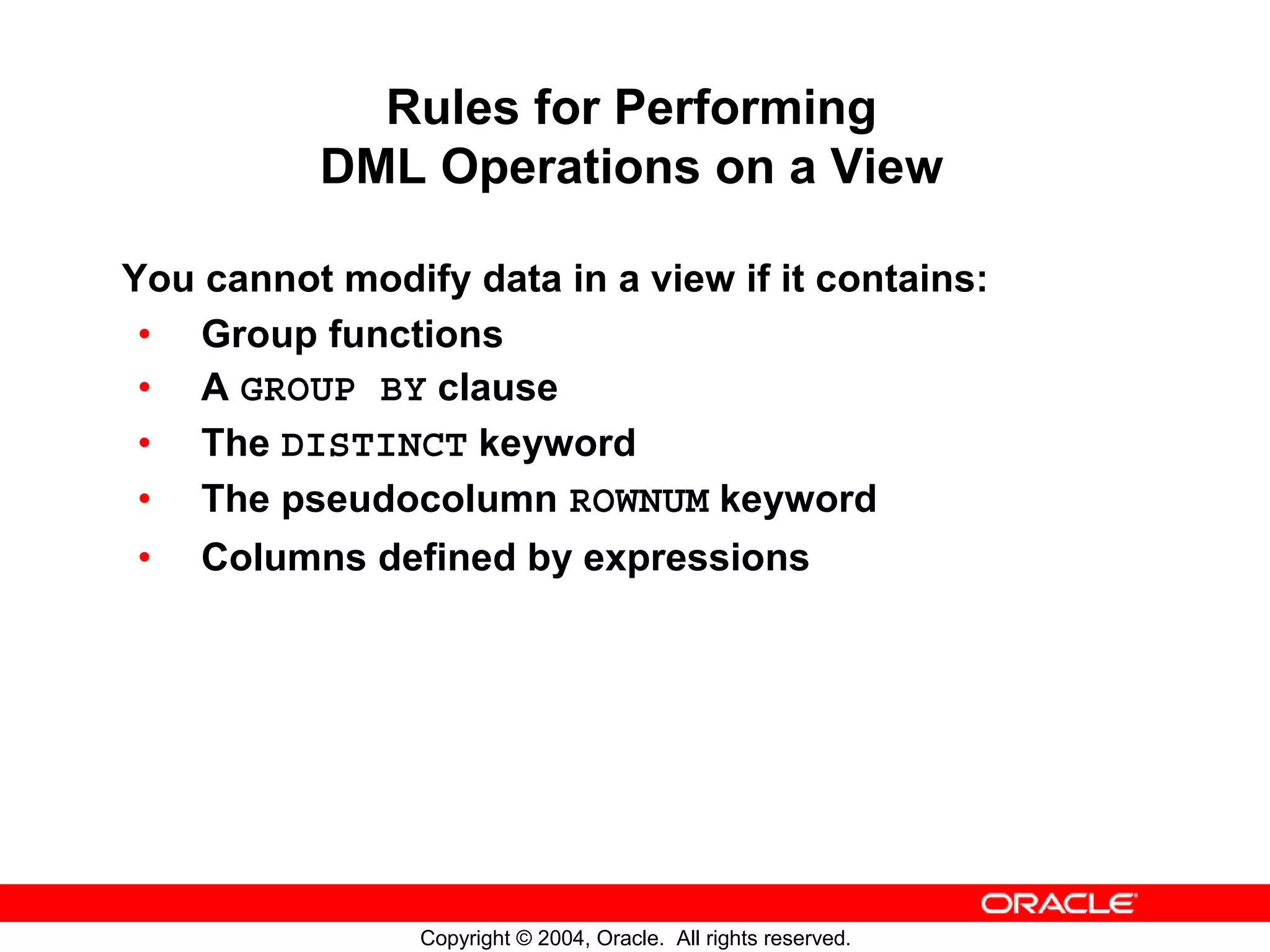 Rules for Performing DML Operations on a View You cannot modify data in a view if it contains: • Group functions • A GROUP BY clause • The DISTINCT keyword • The pseudocolumn ROWNUM keyword • Columns defined by expressions Copyright © 2004, Oracle. All rights reserved. 