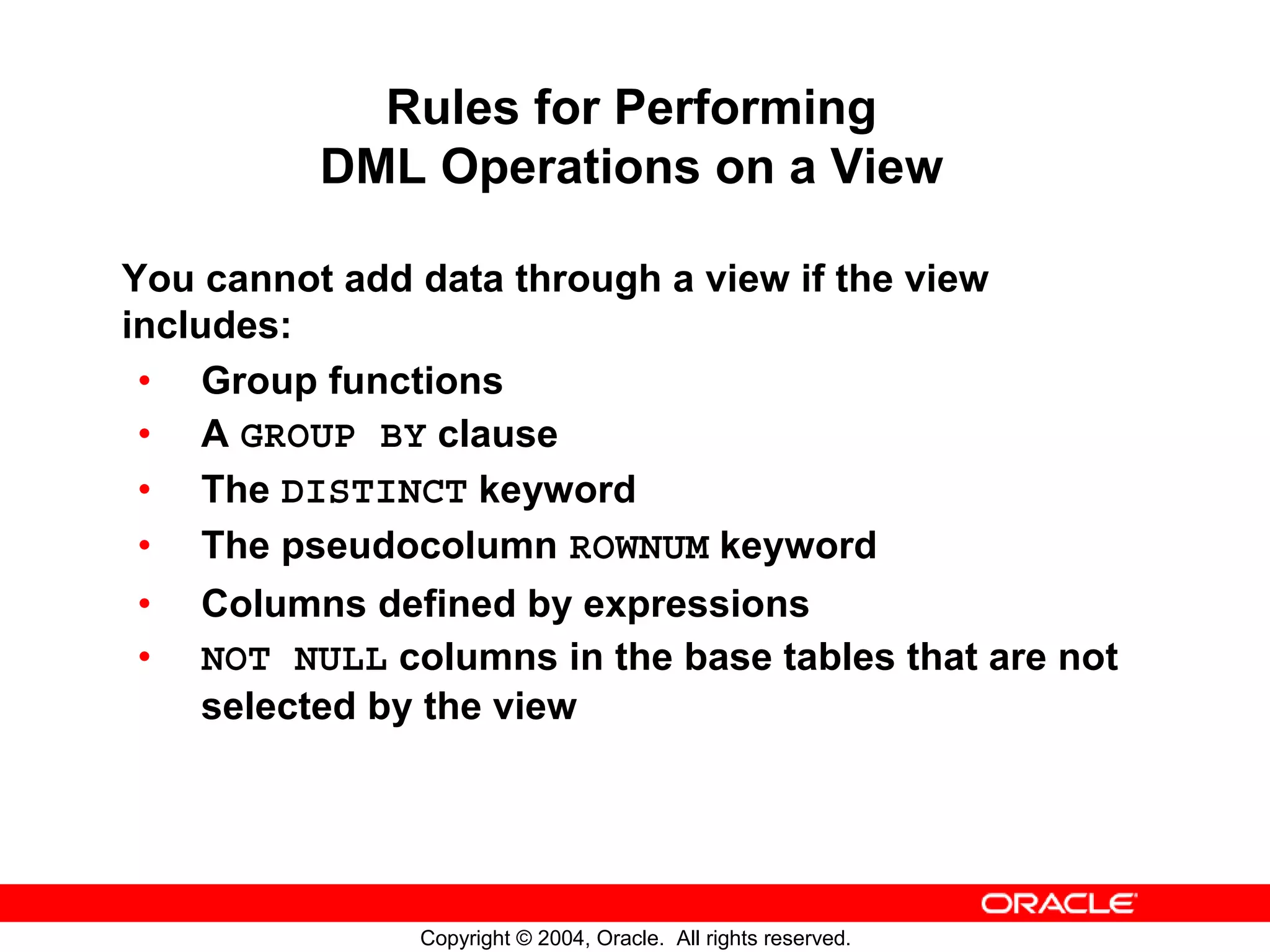 Rules for Performing DML Operations on a View You cannot add data through a view if the view includes: • Group functions • A GROUP BY clause • The DISTINCT keyword • The pseudocolumn ROWNUM keyword • Columns defined by expressions • NOT NULL columns in the base tables that are not selected by the view Copyright © 2004, Oracle. All rights reserved. 