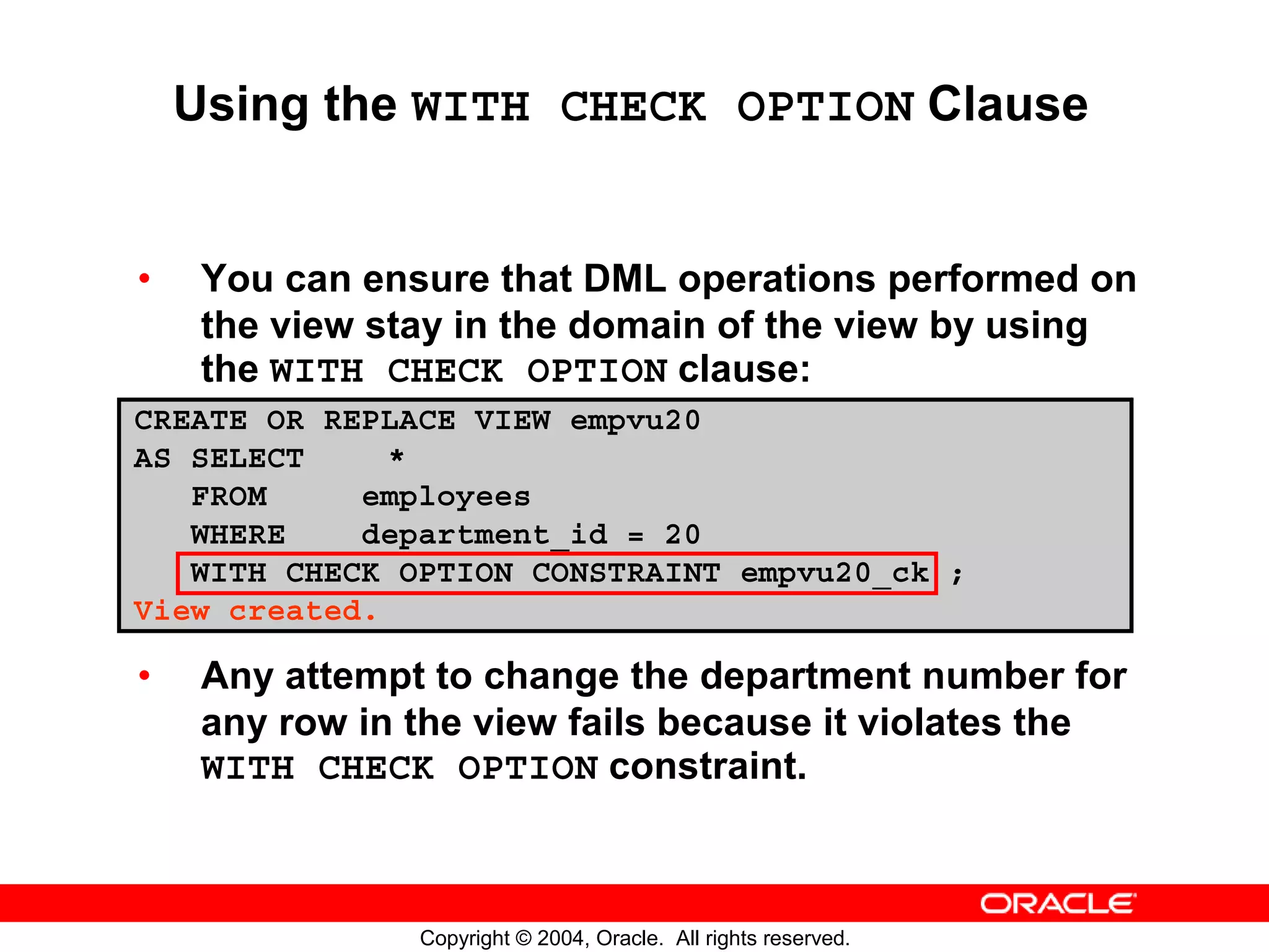 Using the WITH CHECK OPTION Clause • You can ensure that DML operations performed on the view stay in the domain of the view by using the WITH CHECK OPTION clause: CREATE OR REPLACE VIEW empvu20 AS SELECT * FROM employees WHERE department_id = 20 WITH CHECK OPTION CONSTRAINT empvu20_ck ; View created. • Any attempt to change the department number for any row in the view fails because it violates the WITH CHECK OPTION constraint. Copyright © 2004, Oracle. All rights reserved. 