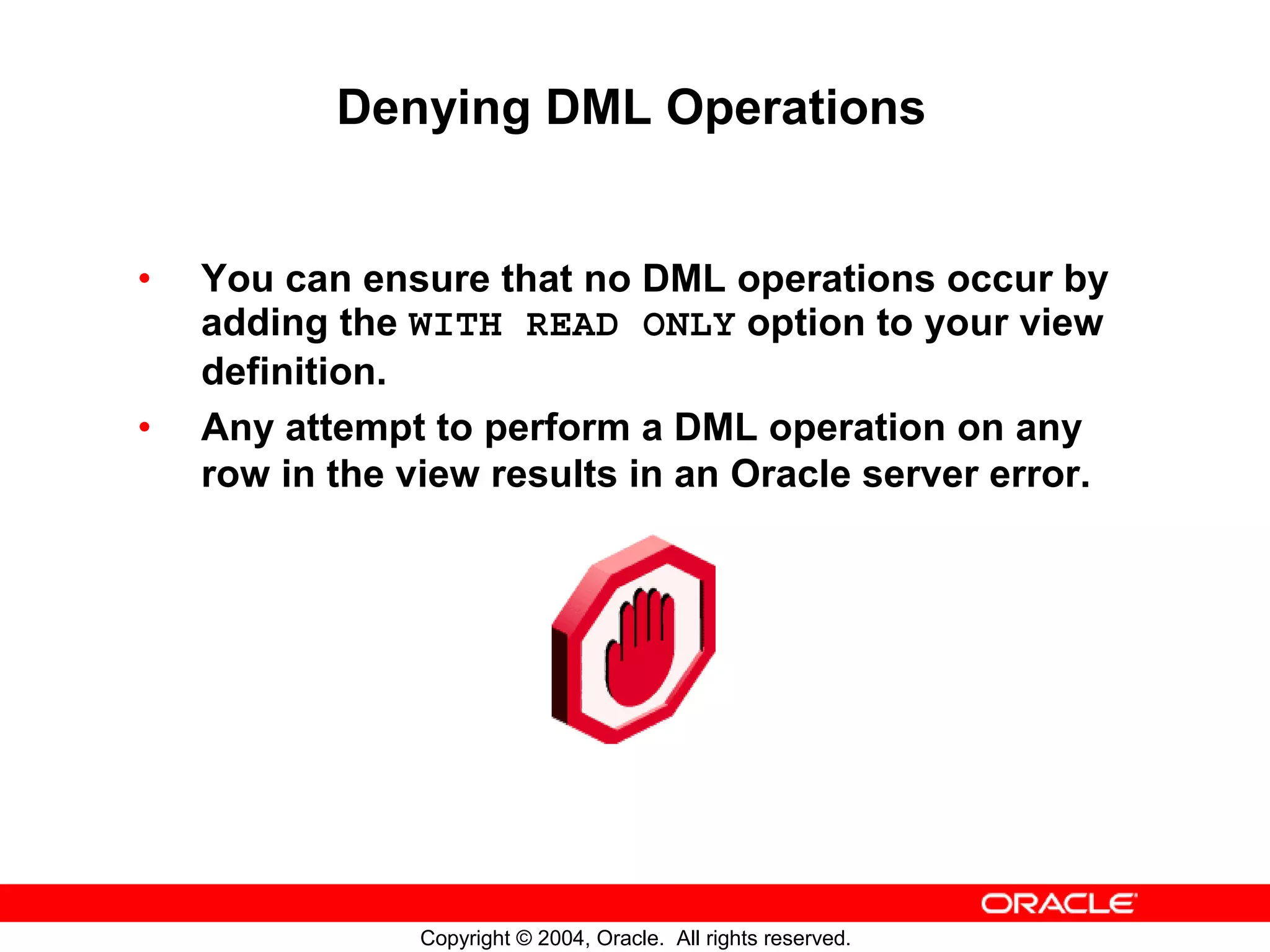 Denying DML Operations • You can ensure that no DML operations occur by adding the WITH READ ONLY option to your view definition. • Any attempt to perform a DML operation on any row in the view results in an Oracle server error. Copyright © 2004, Oracle. All rights reserved. 