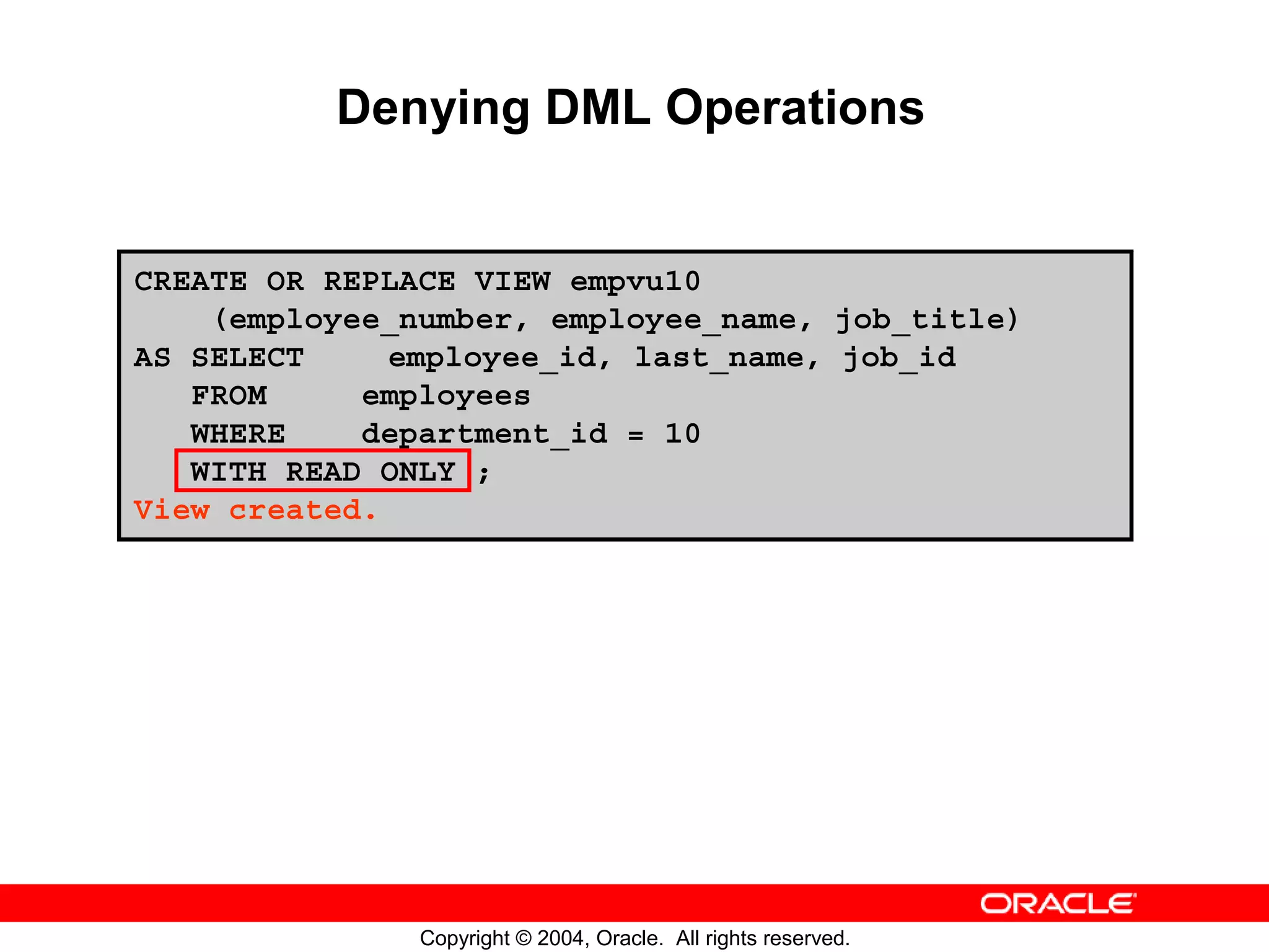 Denying DML Operations CREATE OR REPLACE VIEW empvu10 (employee_number, employee_name, job_title) AS SELECT employee_id, last_name, job_id FROM employees WHERE department_id = 10 WITH READ ONLY ; View created. Copyright © 2004, Oracle. All rights reserved. 