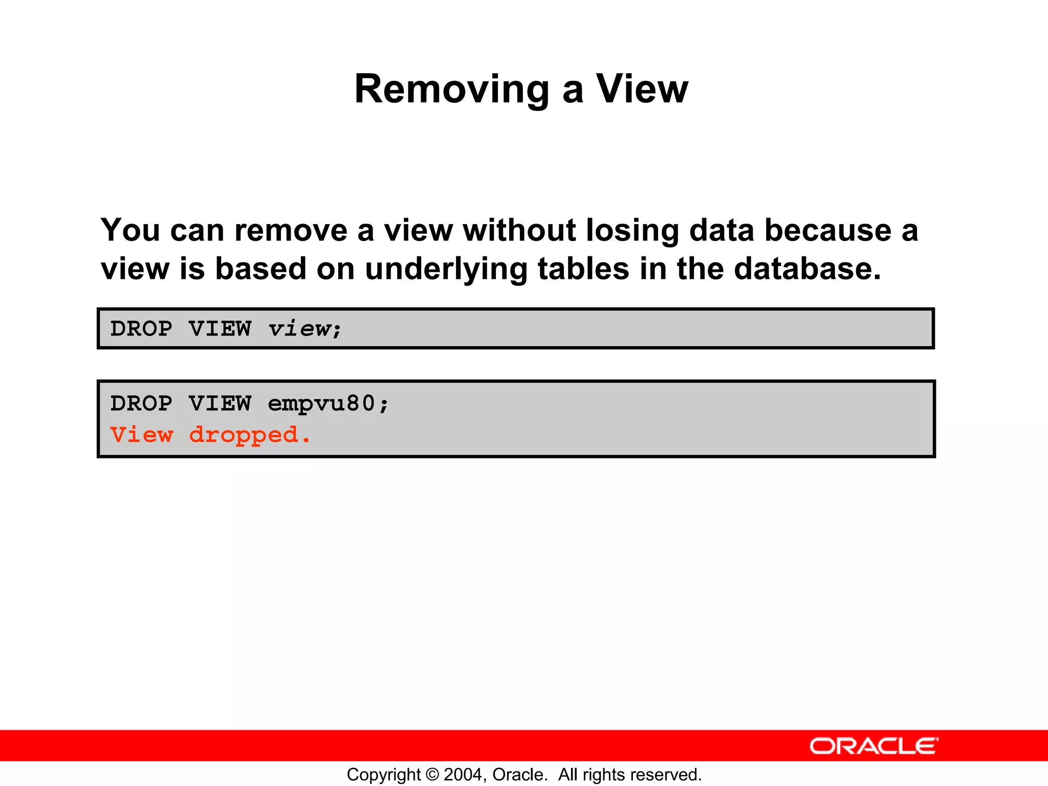 Removing a View You can remove a view without losing data because a view is based on underlying tables in the database. DROP VIEW view; DROP VIEW empvu80; View dropped. Copyright © 2004, Oracle. All rights reserved. 