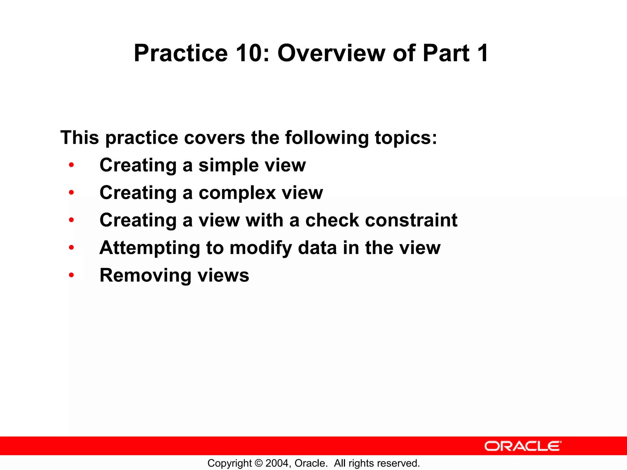 Practice 10: Overview of Part 1 This practice covers the following topics: • Creating a simple view • Creating a complex view • Creating a view with a check constraint • Attempting to modify data in the view • Removing views Copyright © 2004, Oracle. All rights reserved. 