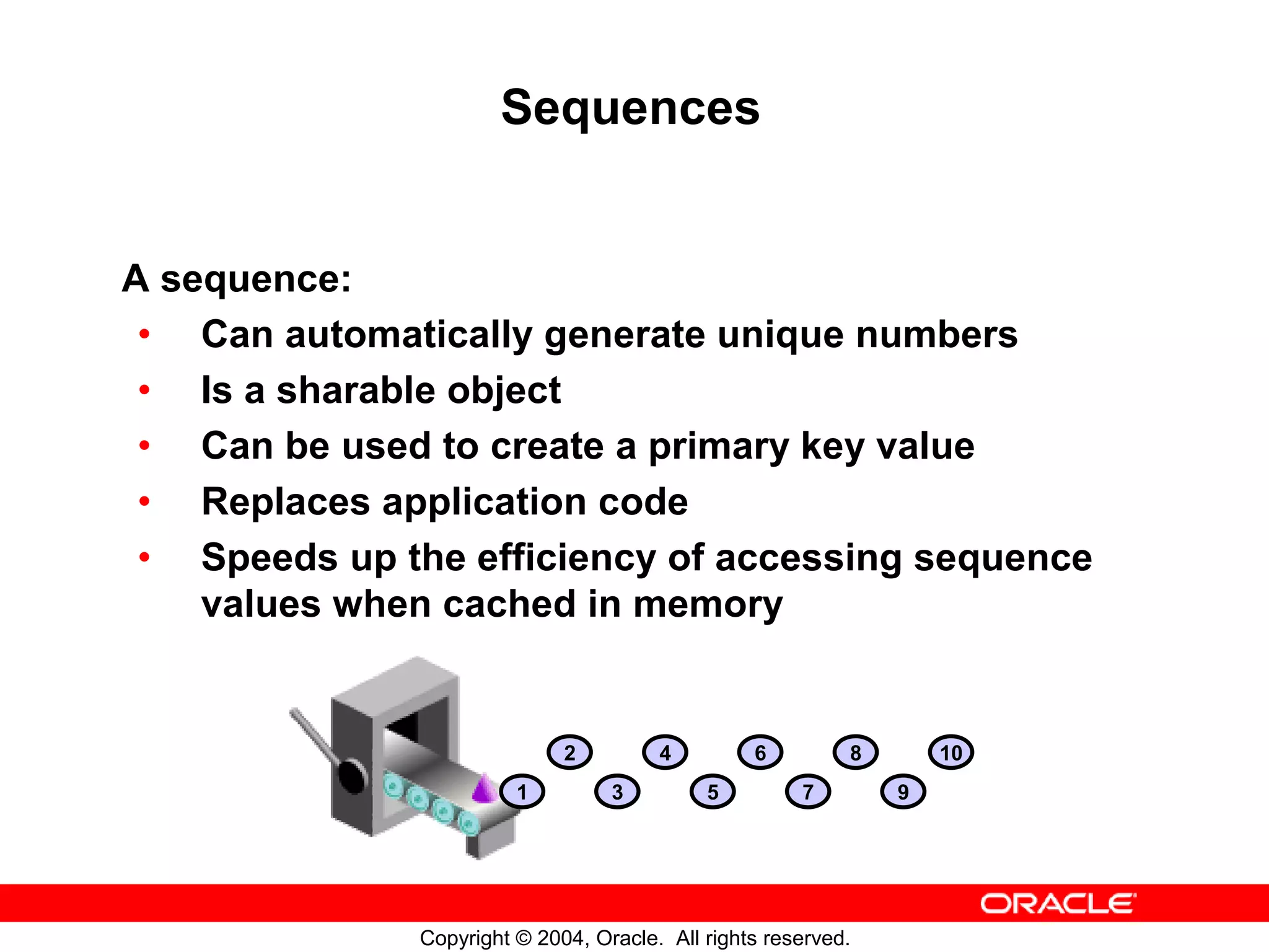 Sequences A sequence: • Can automatically generate unique numbers • Is a sharable object • Can be used to create a primary key value • Replaces application code • Speeds up the efficiency of accessing sequence values when cached in memory 2 4 6 8 10 1 3 5 7 9 Copyright © 2004, Oracle. All rights reserved. 