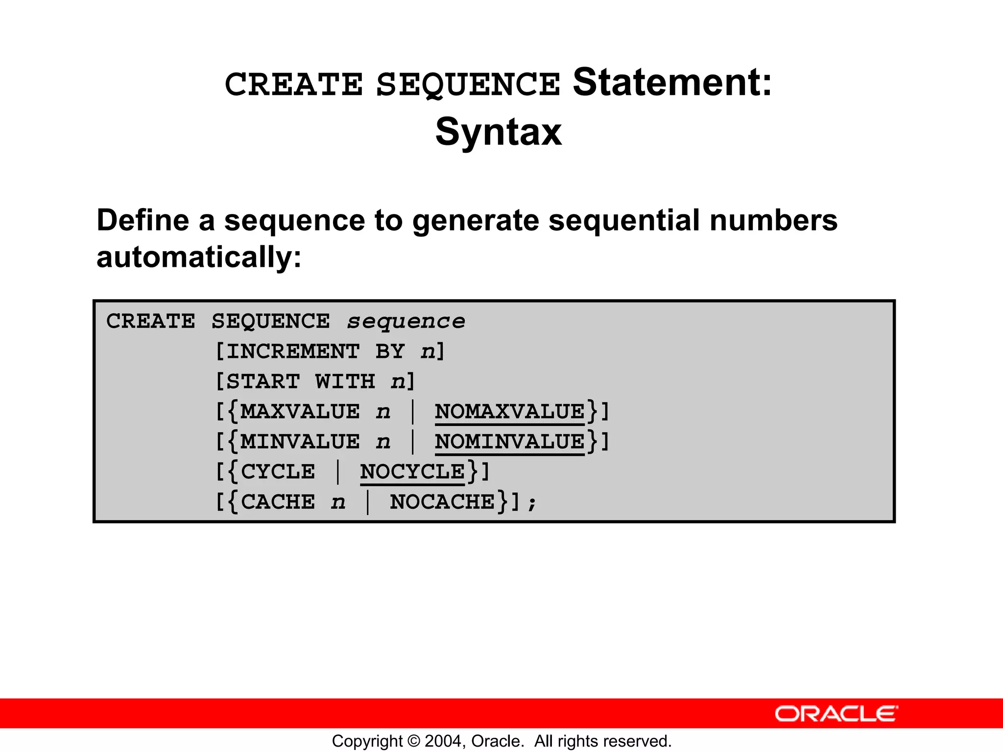 CREATE SEQUENCE Statement: Syntax Define a sequence to generate sequential numbers automatically: CREATE SEQUENCE sequence [INCREMENT BY n] [START WITH n] [{MAXVALUE n | NOMAXVALUE}] [{MINVALUE n | NOMINVALUE}] [{CYCLE | NOCYCLE}] [{CACHE n | NOCACHE}]; Copyright © 2004, Oracle. All rights reserved. 