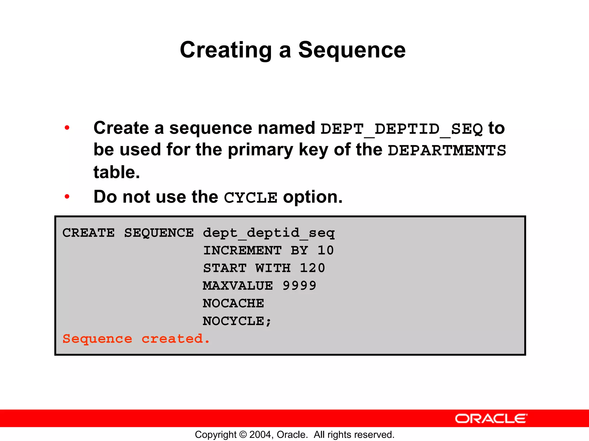 Creating a Sequence • Create a sequence named DEPT_DEPTID_SEQ to be used for the primary key of the DEPARTMENTS table. • Do not use the CYCLE option. CREATE SEQUENCE dept_deptid_seq INCREMENT BY 10 START WITH 120 MAXVALUE 9999 NOCACHE NOCYCLE; Sequence created. Copyright © 2004, Oracle. All rights reserved. 