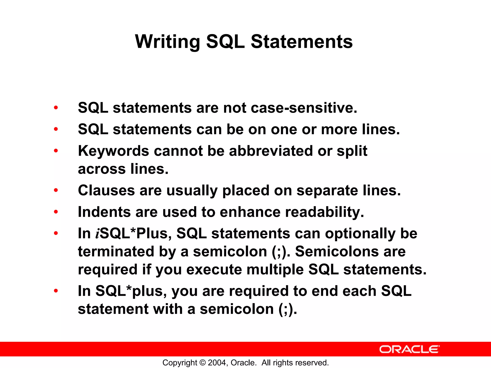 Writing SQL Statements • SQL statements are not case-sensitive. • SQL statements can be on one or more lines. • Keywords cannot be abbreviated or split across lines. • Clauses are usually placed on separate lines. • Indents are used to enhance readability. • In iSQL*Plus, SQL statements can optionally be terminated by a semicolon (;). Semicolons are required if you execute multiple SQL statements. • In SQL*plus, you are required to end each SQL statement with a semicolon (;). Copyright © 2004, Oracle. All rights reserved. 