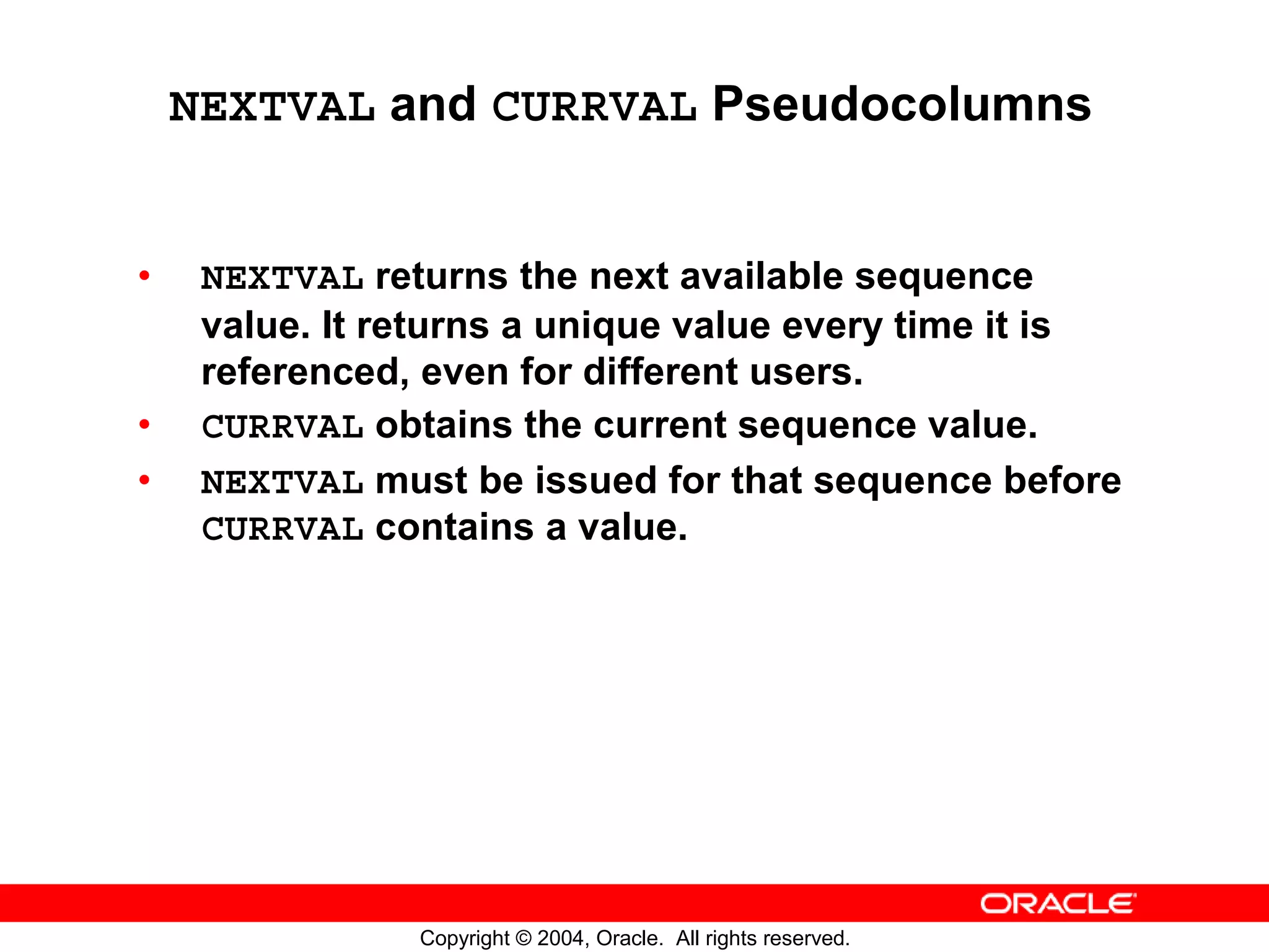 NEXTVAL and CURRVAL Pseudocolumns • NEXTVAL returns the next available sequence value. It returns a unique value every time it is referenced, even for different users. • CURRVAL obtains the current sequence value. • NEXTVAL must be issued for that sequence before CURRVAL contains a value. Copyright © 2004, Oracle. All rights reserved. 