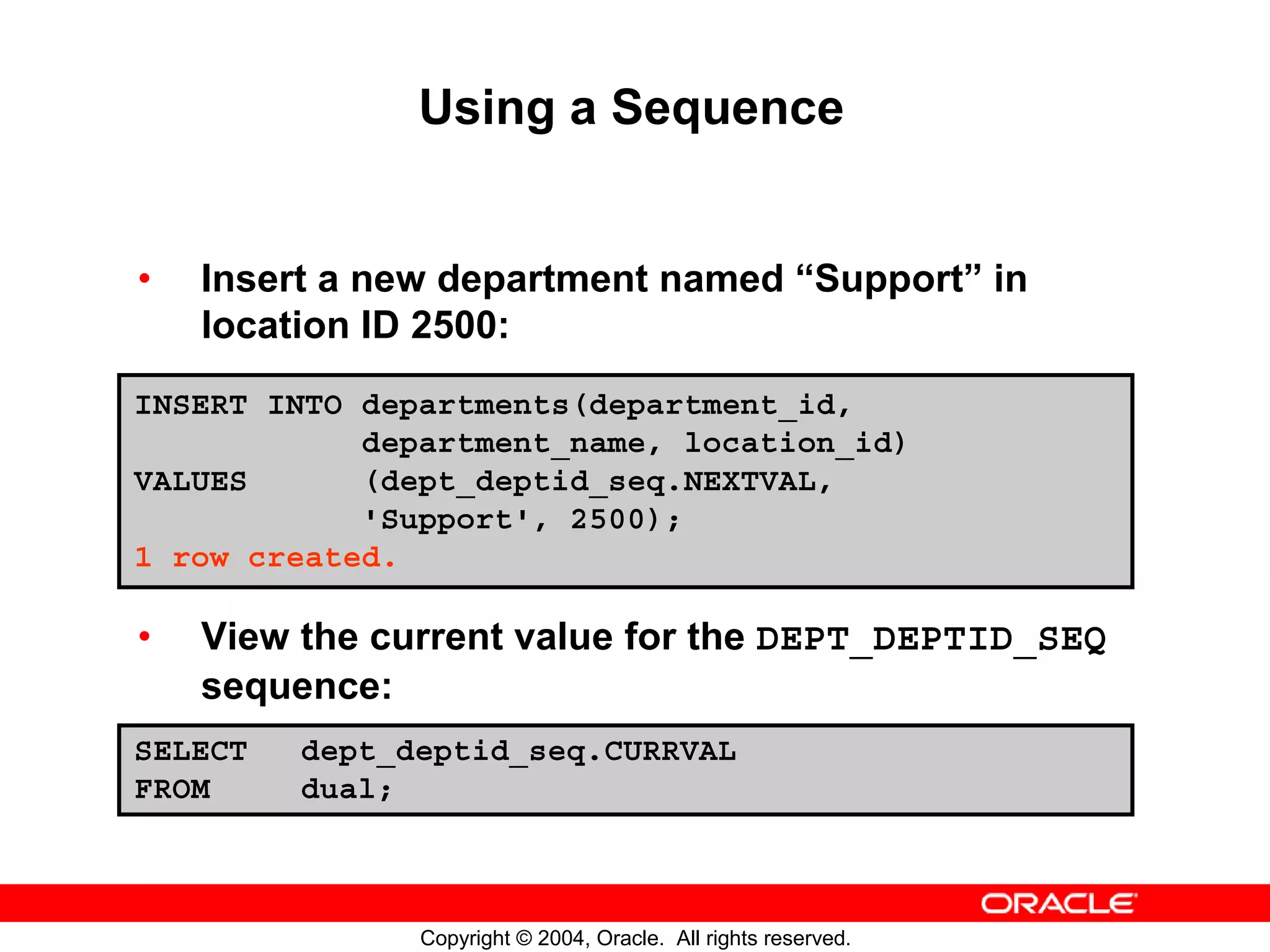 Using a Sequence • Insert a new department named “Support” in location ID 2500: INSERT INTO departments(department_id, department_name, location_id) VALUES (dept_deptid_seq.NEXTVAL, 'Support', 2500); 1 row created. • View the current value for the DEPT_DEPTID_SEQ sequence: SELECT dept_deptid_seq.CURRVAL FROM dual; Copyright © 2004, Oracle. All rights reserved. 
