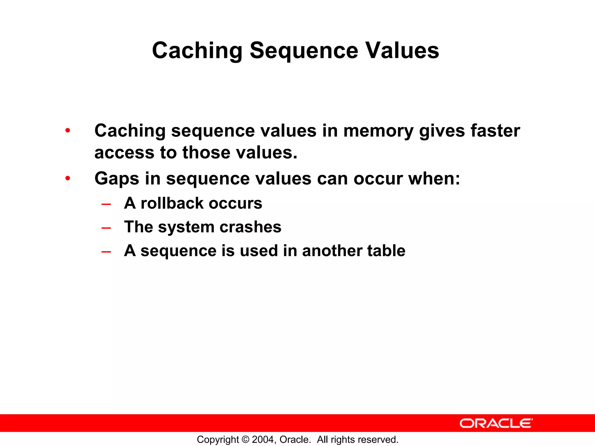 Caching Sequence Values • Caching sequence values in memory gives faster access to those values. • Gaps in sequence values can occur when: – A rollback occurs – The system crashes – A sequence is used in another table Copyright © 2004, Oracle. All rights reserved. 