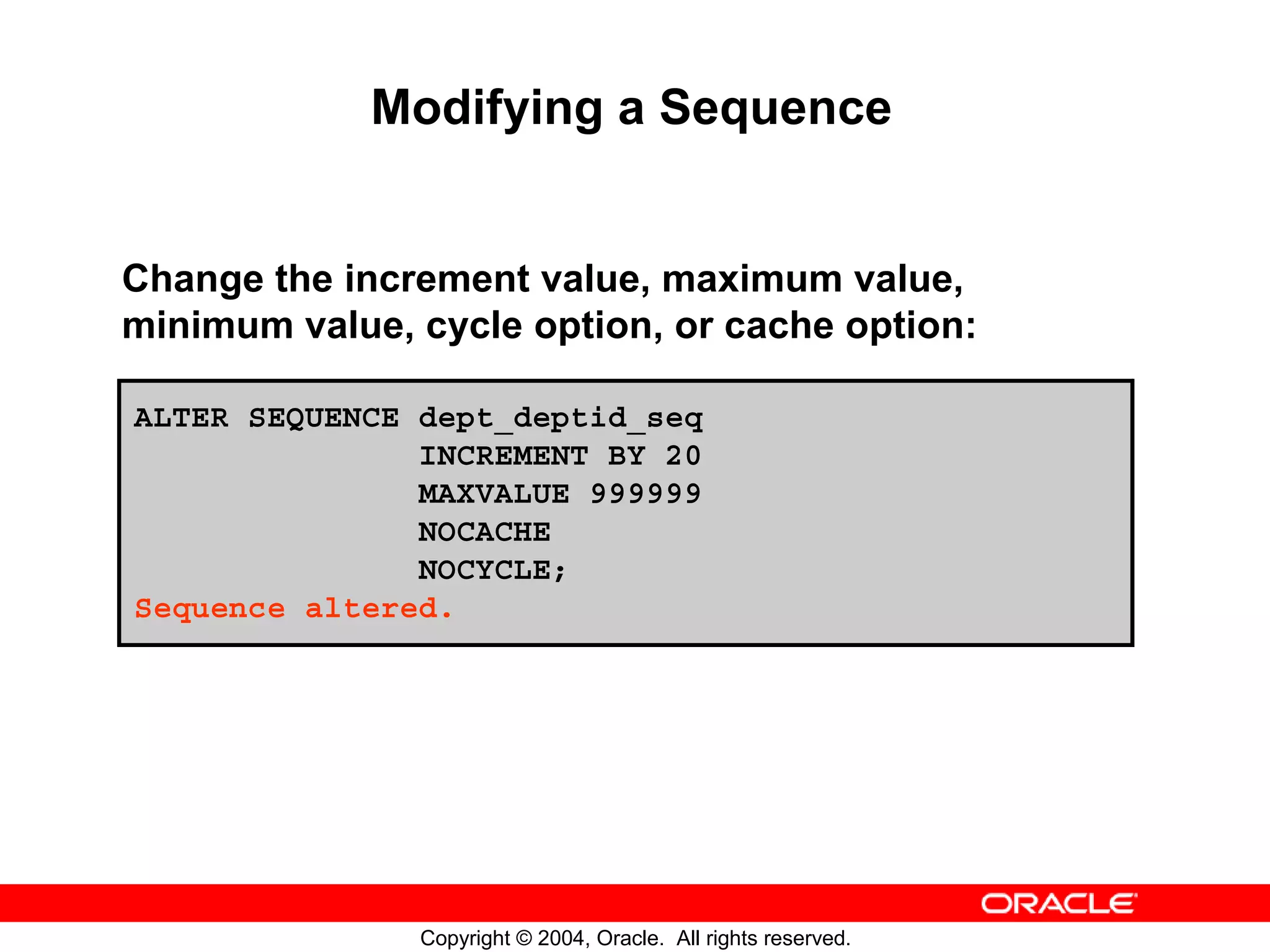 Modifying a Sequence Change the increment value, maximum value, minimum value, cycle option, or cache option: ALTER SEQUENCE dept_deptid_seq INCREMENT BY 20 MAXVALUE 999999 NOCACHE NOCYCLE; Sequence altered. Copyright © 2004, Oracle. All rights reserved. 