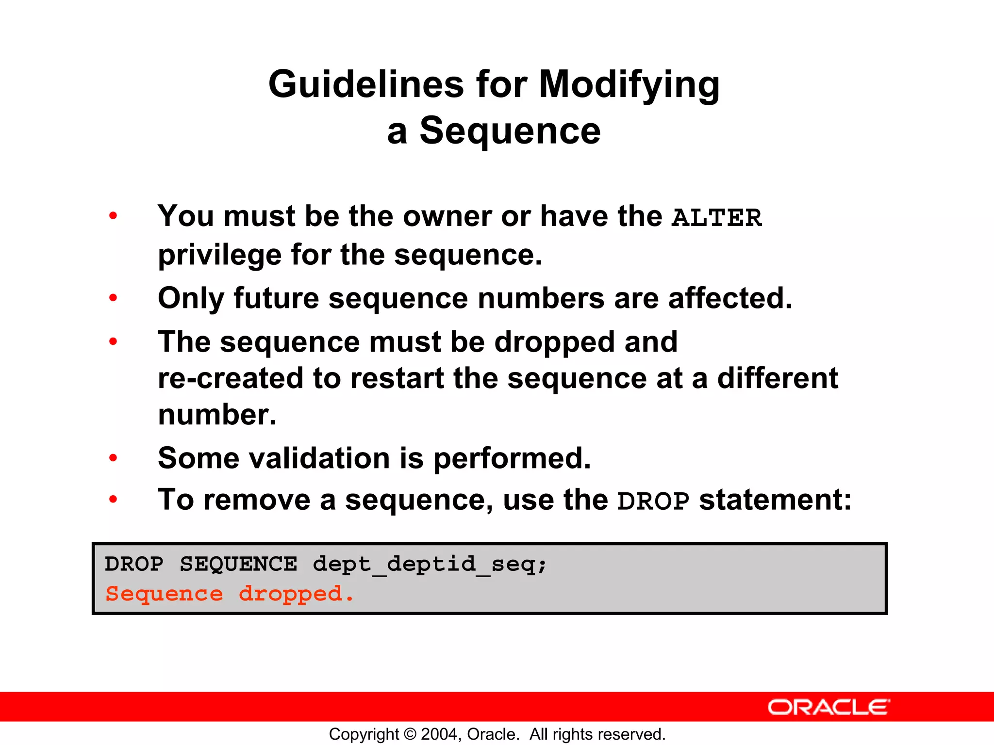 Guidelines for Modifying a Sequence • You must be the owner or have the ALTER privilege for the sequence. • Only future sequence numbers are affected. • The sequence must be dropped and re-created to restart the sequence at a different number. • Some validation is performed. • To remove a sequence, use the DROP statement: DROP SEQUENCE dept_deptid_seq; Sequence dropped. Copyright © 2004, Oracle. All rights reserved. 