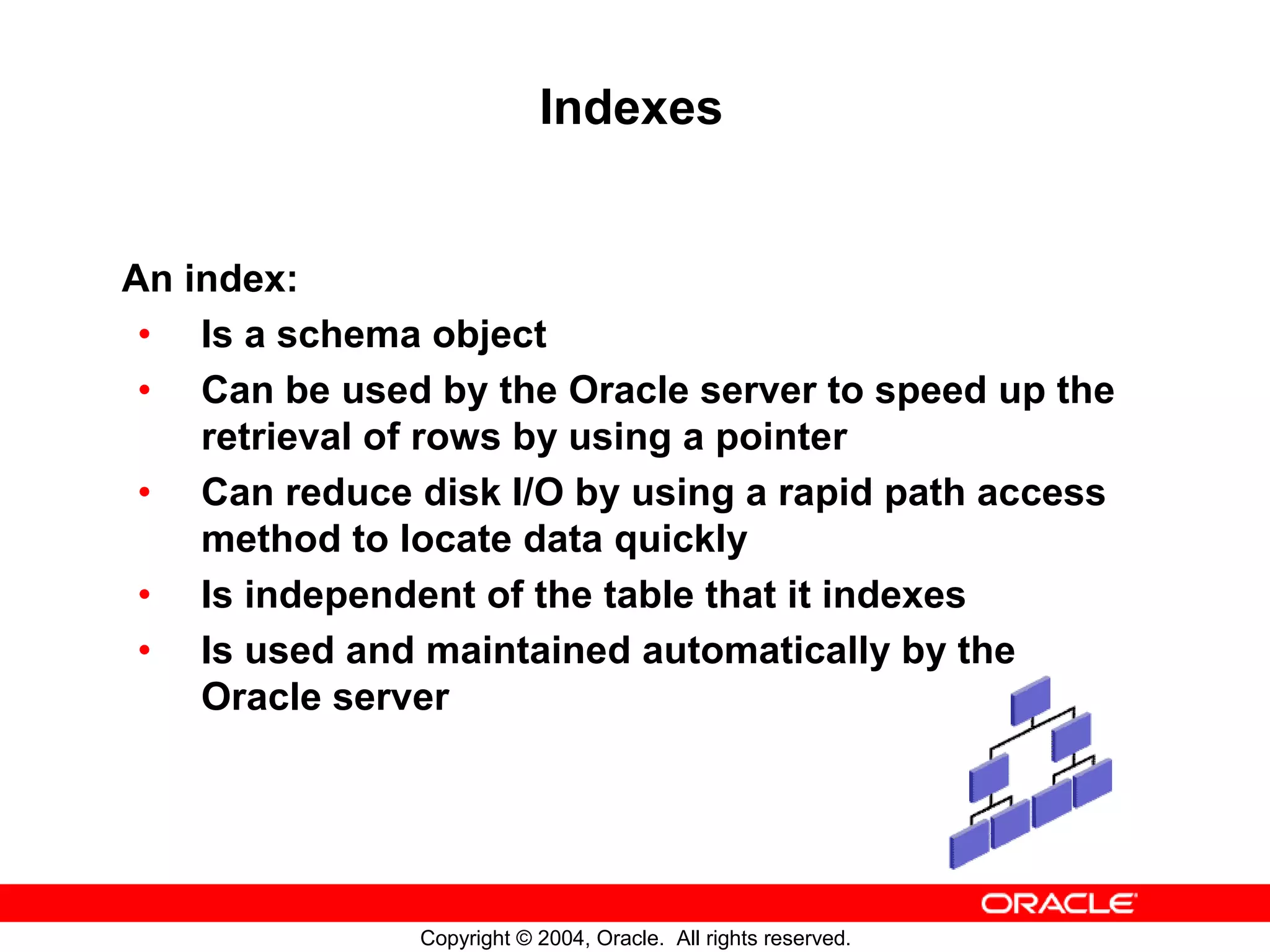 Indexes An index: • Is a schema object • Can be used by the Oracle server to speed up the retrieval of rows by using a pointer • Can reduce disk I/O by using a rapid path access method to locate data quickly • Is independent of the table that it indexes • Is used and maintained automatically by the Oracle server Copyright © 2004, Oracle. All rights reserved. 