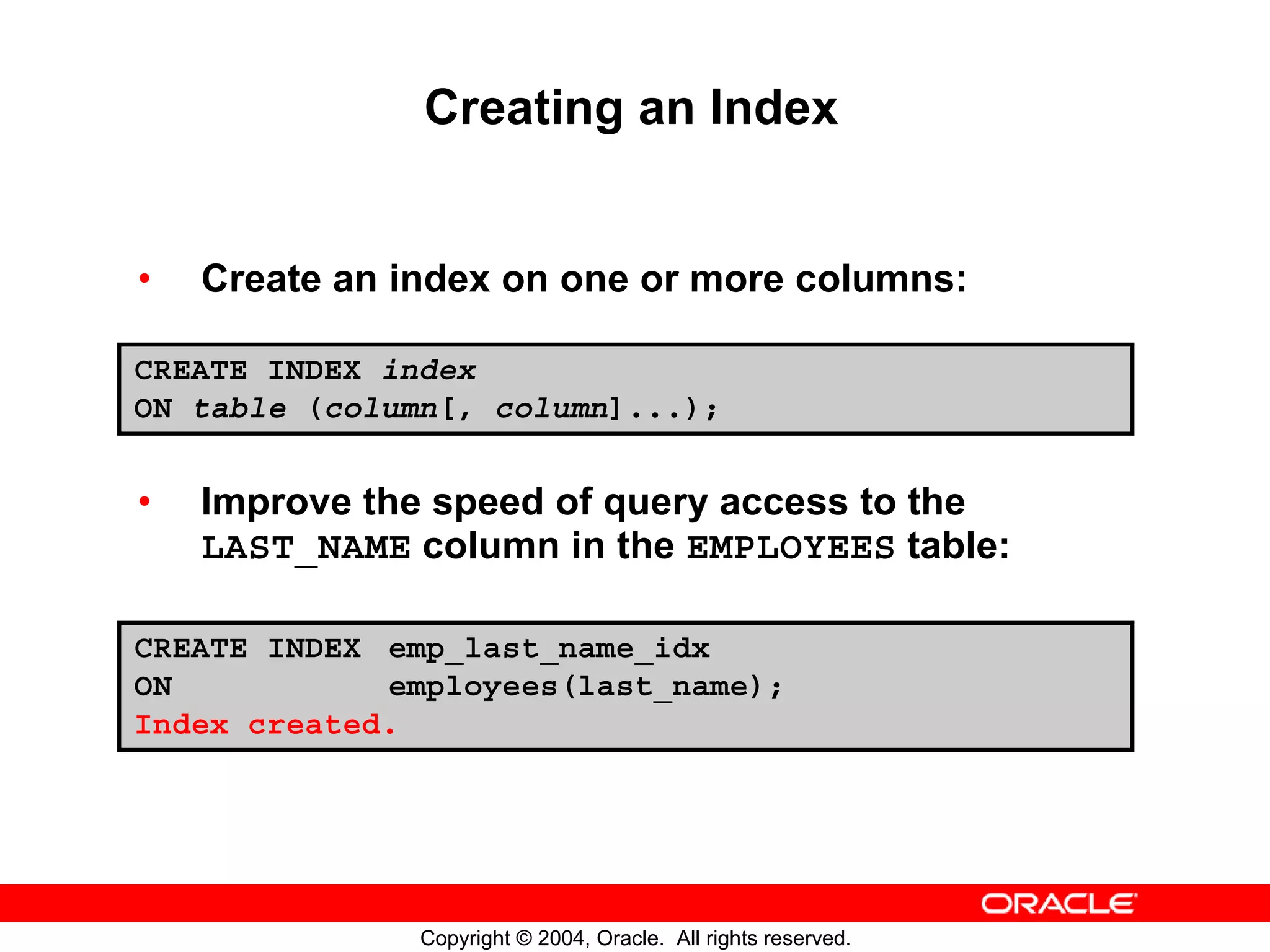Creating an Index • Create an index on one or more columns: CREATE INDEX index ON table (column[, column]...); • Improve the speed of query access to the LAST_NAME column in the EMPLOYEES table: CREATE INDEX emp_last_name_idx ON employees(last_name); Index created. Copyright © 2004, Oracle. All rights reserved. 