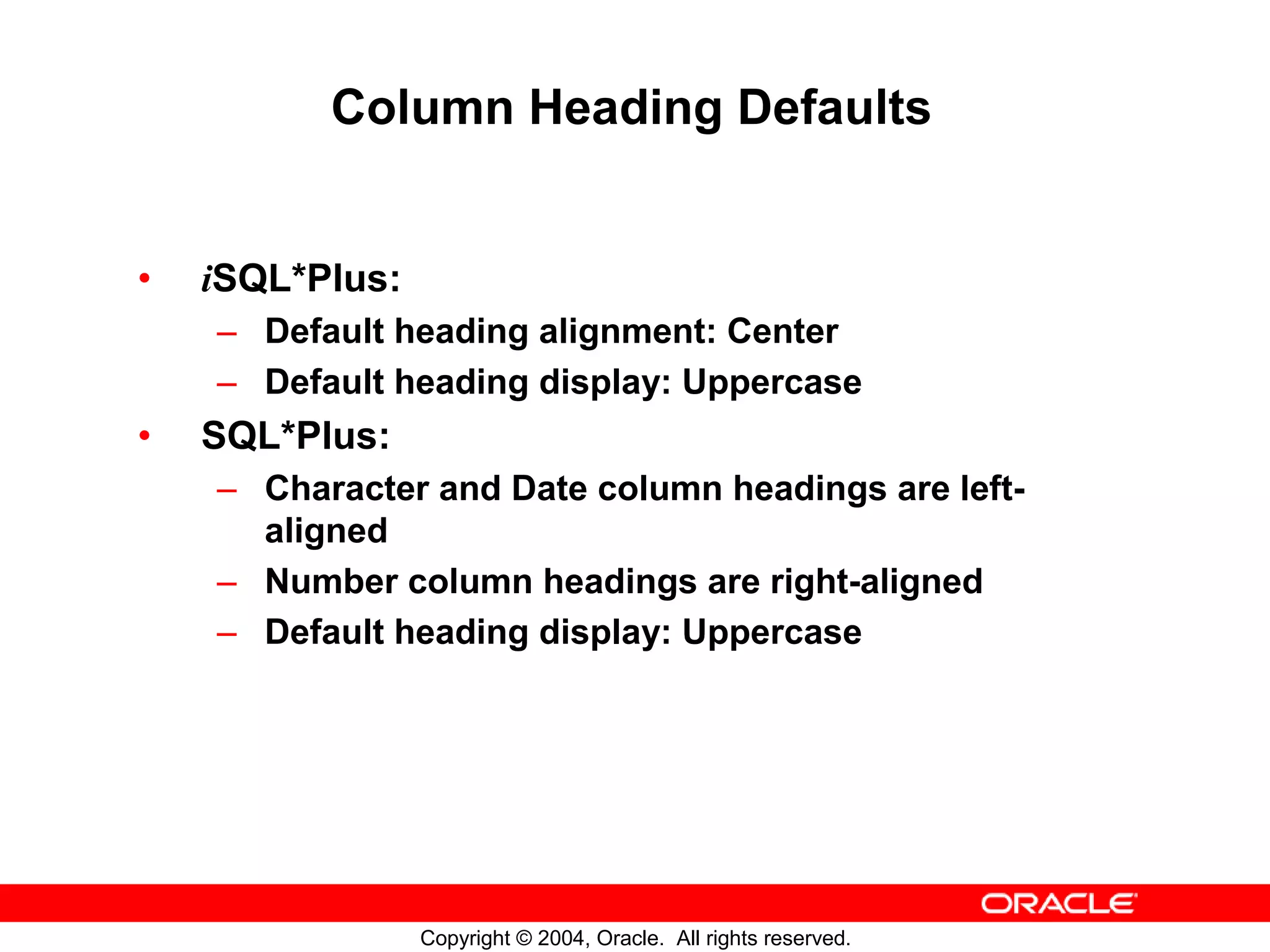 Column Heading Defaults • iSQL*Plus: – Default heading alignment: Center – Default heading display: Uppercase • SQL*Plus: – Character and Date column headings are left- aligned – Number column headings are right-aligned – Default heading display: Uppercase Copyright © 2004, Oracle. All rights reserved. 
