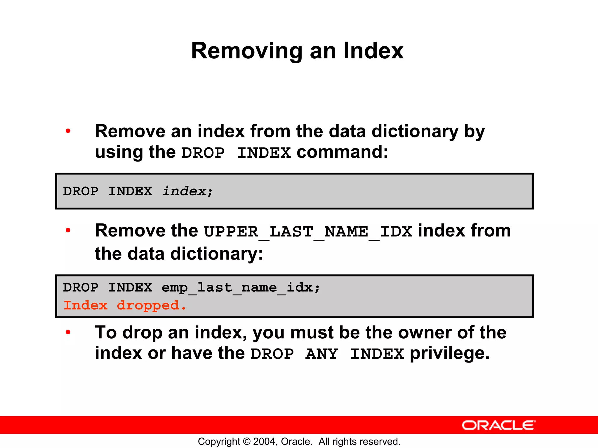 Removing an Index • Remove an index from the data dictionary by using the DROP INDEX command: DROP INDEX index; • Remove the UPPER_LAST_NAME_IDX index from the data dictionary: DROP INDEX emp_last_name_idx; Index dropped. • To drop an index, you must be the owner of the index or have the DROP ANY INDEX privilege. Copyright © 2004, Oracle. All rights reserved. 
