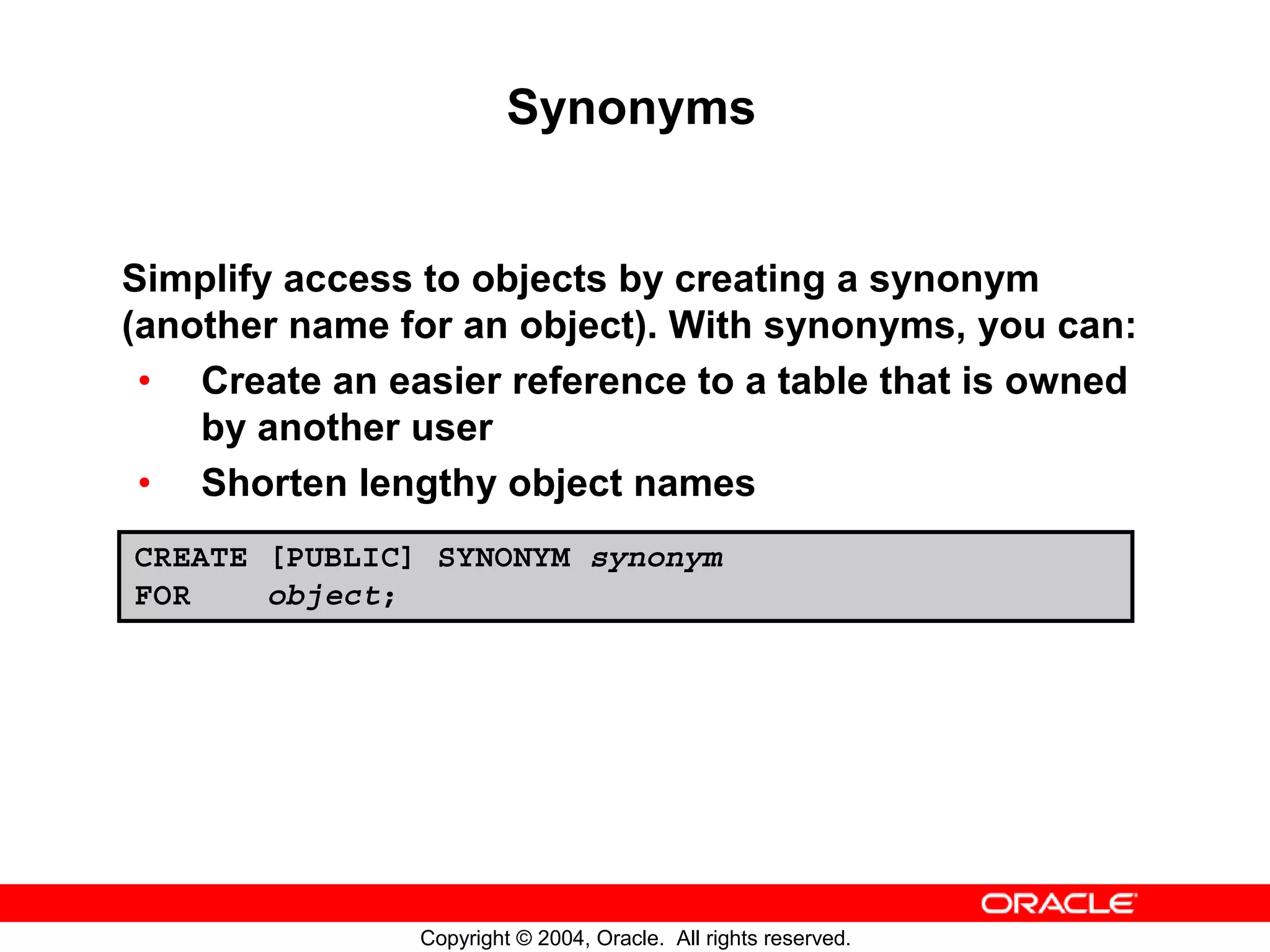 Synonyms Simplify access to objects by creating a synonym (another name for an object). With synonyms, you can: • Create an easier reference to a table that is owned by another user • Shorten lengthy object names CREATE [PUBLIC] SYNONYM synonym FOR object; Copyright © 2004, Oracle. All rights reserved. 