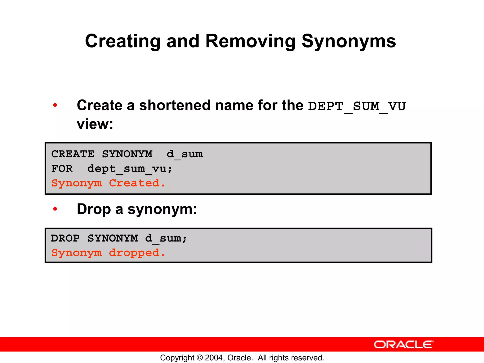 Creating and Removing Synonyms • Create a shortened name for the DEPT_SUM_VU view: CREATE SYNONYM d_sum FOR dept_sum_vu; Synonym Created. • Drop a synonym: DROP SYNONYM d_sum; Synonym dropped. Copyright © 2004, Oracle. All rights reserved. 