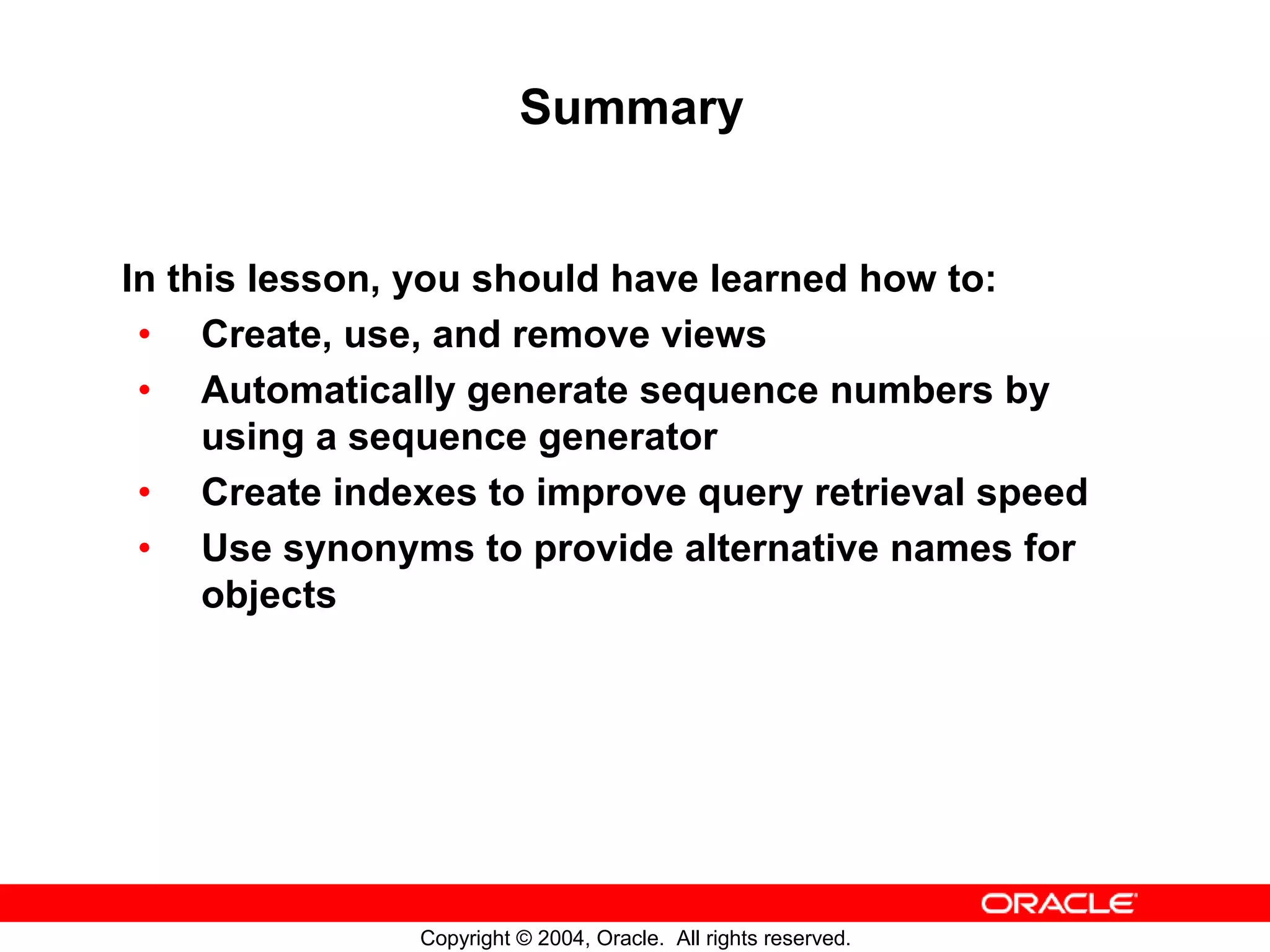 Summary In this lesson, you should have learned how to: • Create, use, and remove views • Automatically generate sequence numbers by using a sequence generator • Create indexes to improve query retrieval speed • Use synonyms to provide alternative names for objects Copyright © 2004, Oracle. All rights reserved. 