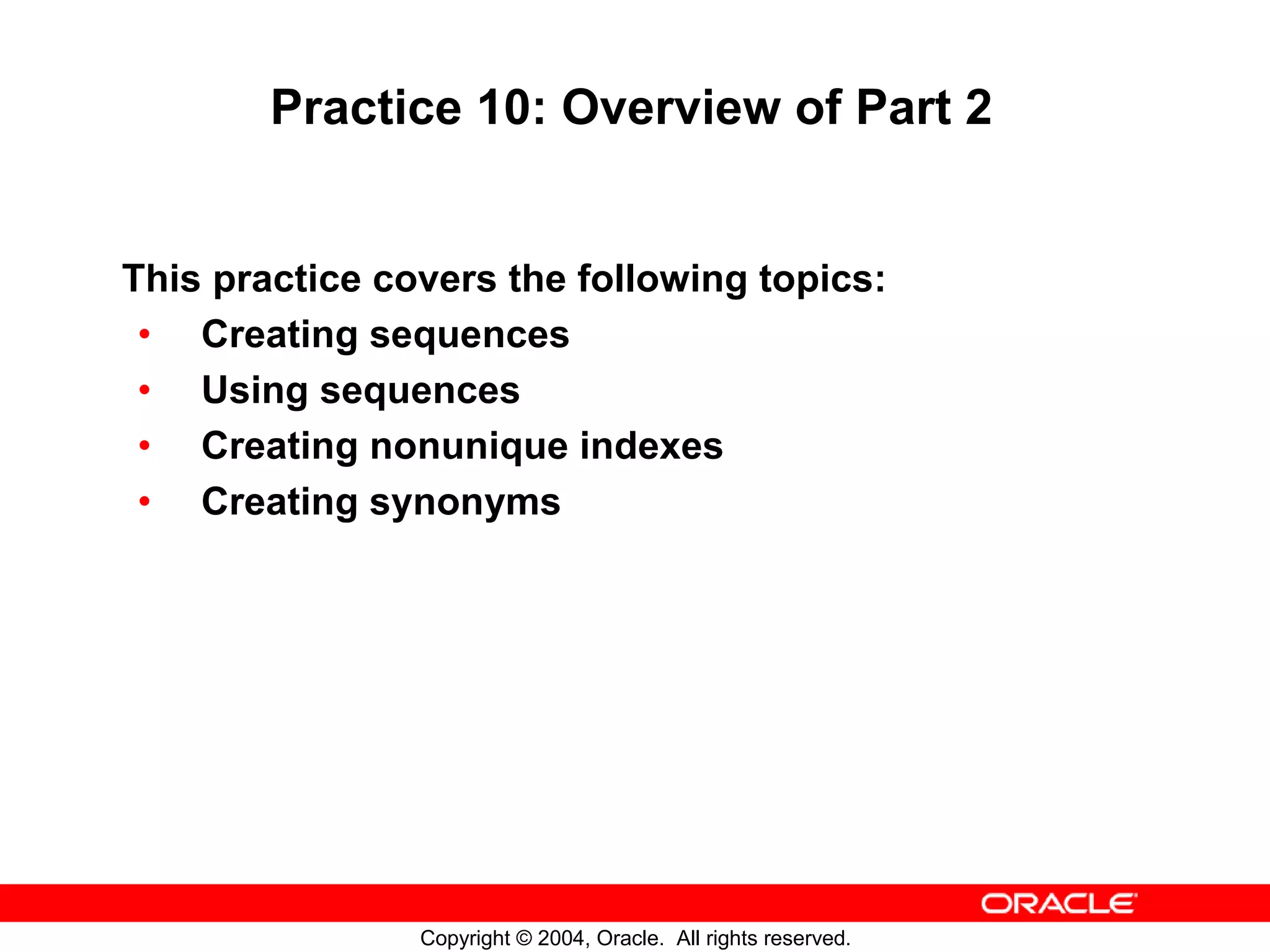 Practice 10: Overview of Part 2 This practice covers the following topics: • Creating sequences • Using sequences • Creating nonunique indexes • Creating synonyms Copyright © 2004, Oracle. All rights reserved. 