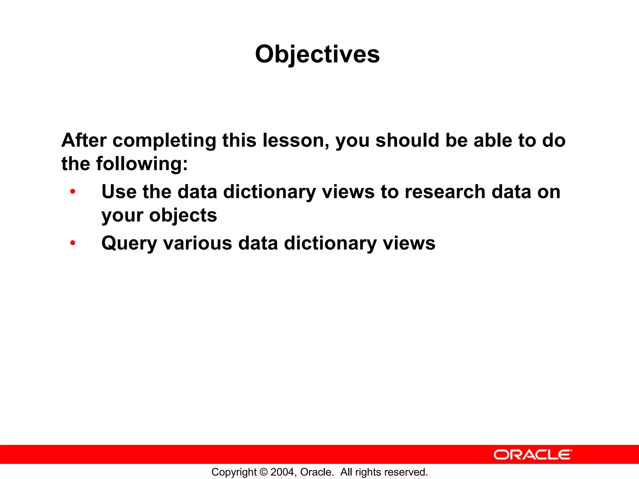 Objectives After completing this lesson, you should be able to do the following: • Use the data dictionary views to research data on your objects • Query various data dictionary views Copyright © 2004, Oracle. All rights reserved. 