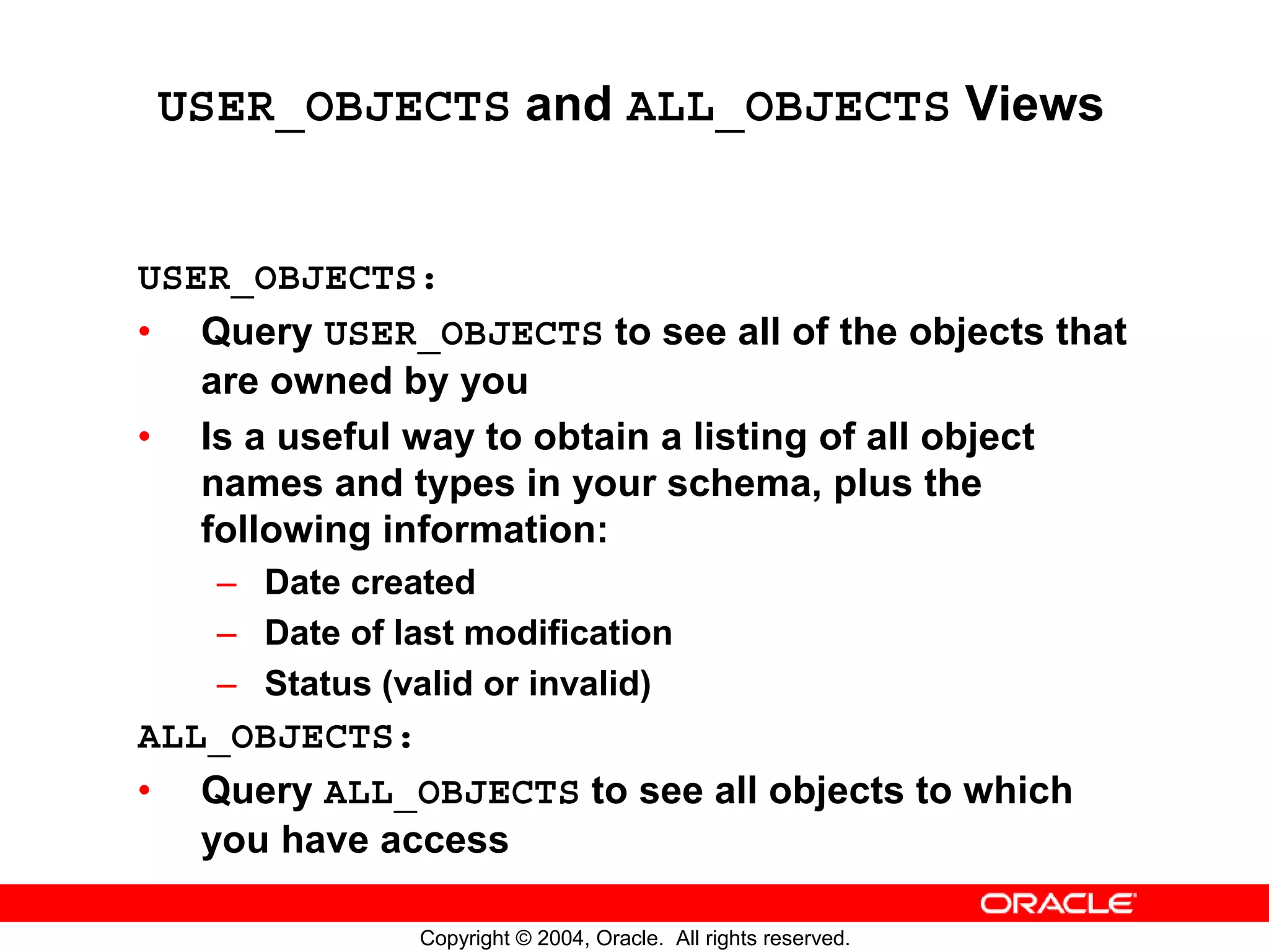 USER_OBJECTS and ALL_OBJECTS Views USER_OBJECTS: • Query USER_OBJECTS to see all of the objects that are owned by you • Is a useful way to obtain a listing of all object names and types in your schema, plus the following information: – Date created – Date of last modification – Status (valid or invalid) ALL_OBJECTS: • Query ALL_OBJECTS to see all objects to which you have access Copyright © 2004, Oracle. All rights reserved. 