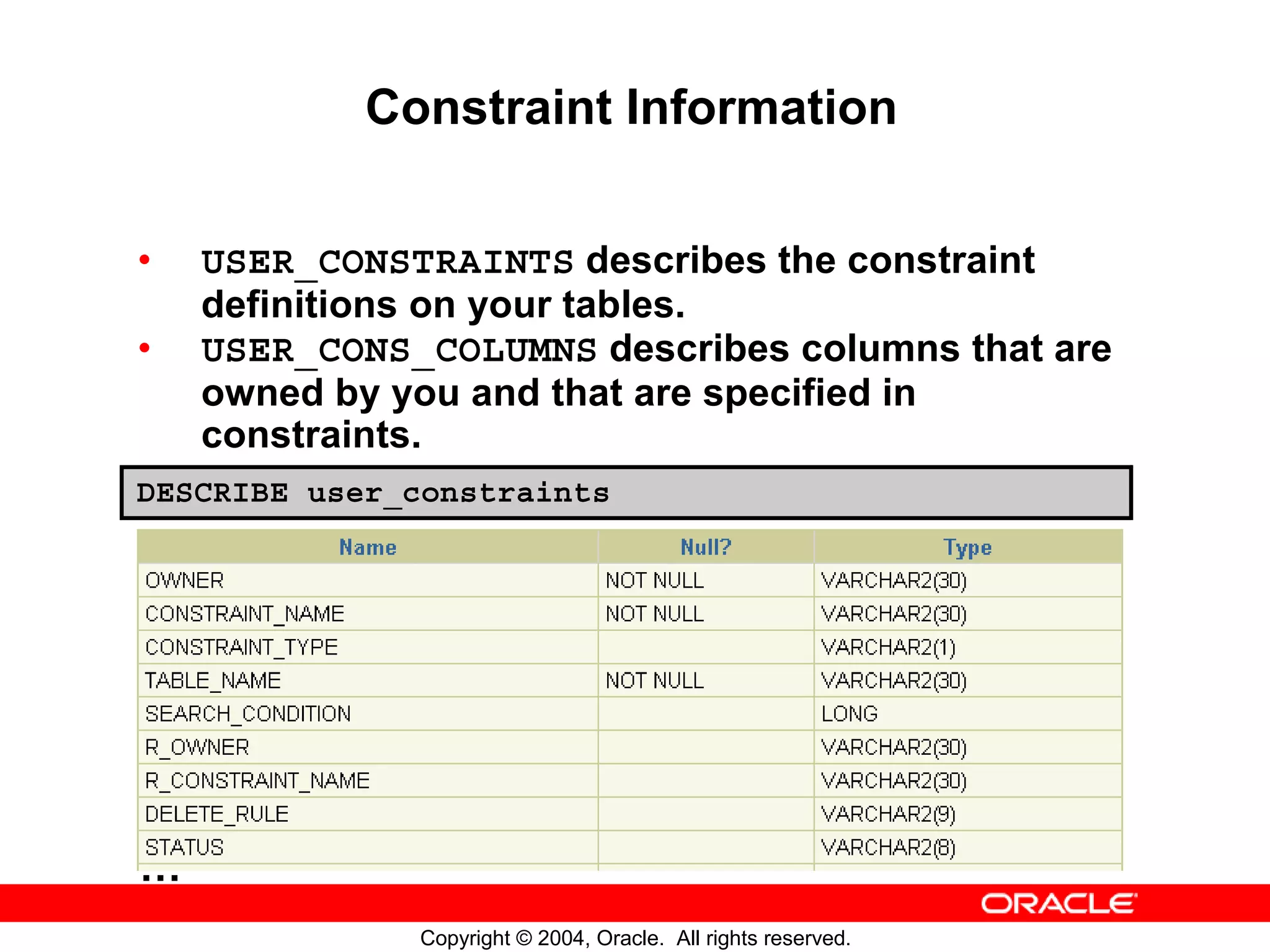 Constraint Information • USER_CONSTRAINTS describes the constraint definitions on your tables. • USER_CONS_COLUMNS describes columns that are owned by you and that are specified in constraints. DESCRIBE user_constraints … Copyright © 2004, Oracle. All rights reserved. 