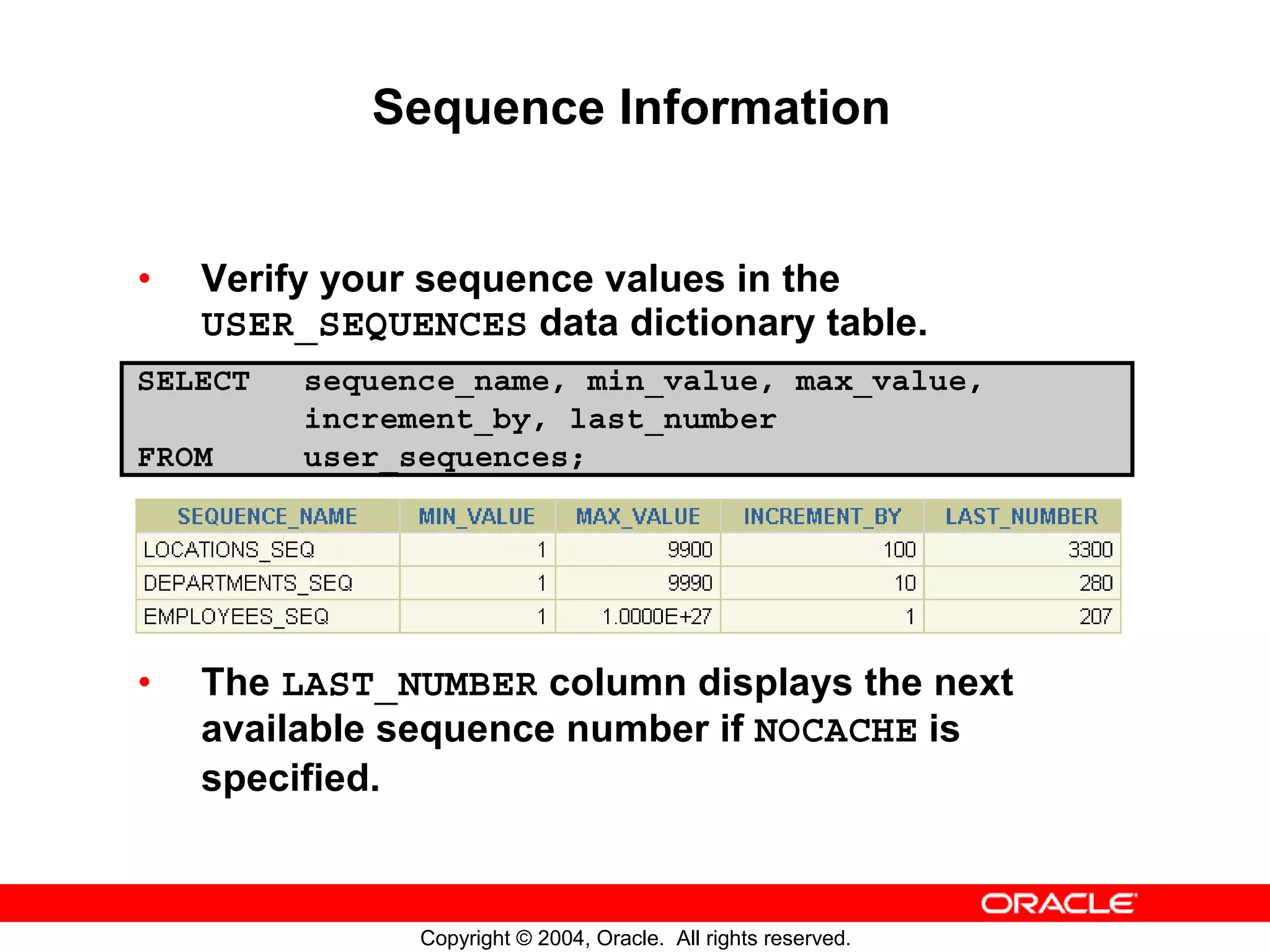 Sequence Information • Verify your sequence values in the USER_SEQUENCES data dictionary table. SELECT sequence_name, min_value, max_value, increment_by, last_number FROM user_sequences; • The LAST_NUMBER column displays the next available sequence number if NOCACHE is specified. Copyright © 2004, Oracle. All rights reserved. 