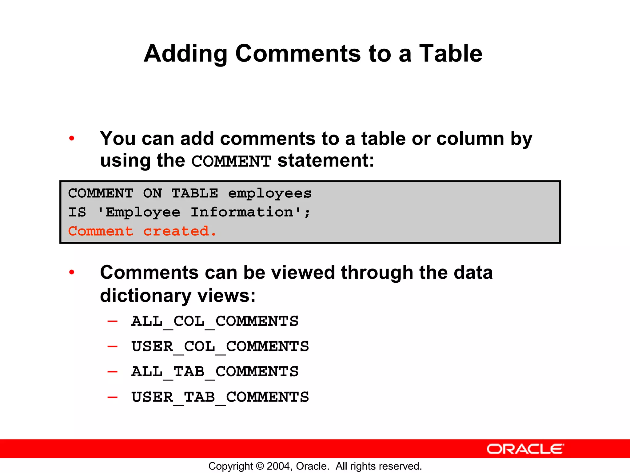 Adding Comments to a Table • You can add comments to a table or column by using the COMMENT statement: COMMENT ON TABLE employees IS 'Employee Information'; Comment created. • Comments can be viewed through the data dictionary views: – ALL_COL_COMMENTS – USER_COL_COMMENTS – ALL_TAB_COMMENTS – USER_TAB_COMMENTS Copyright © 2004, Oracle. All rights reserved. 