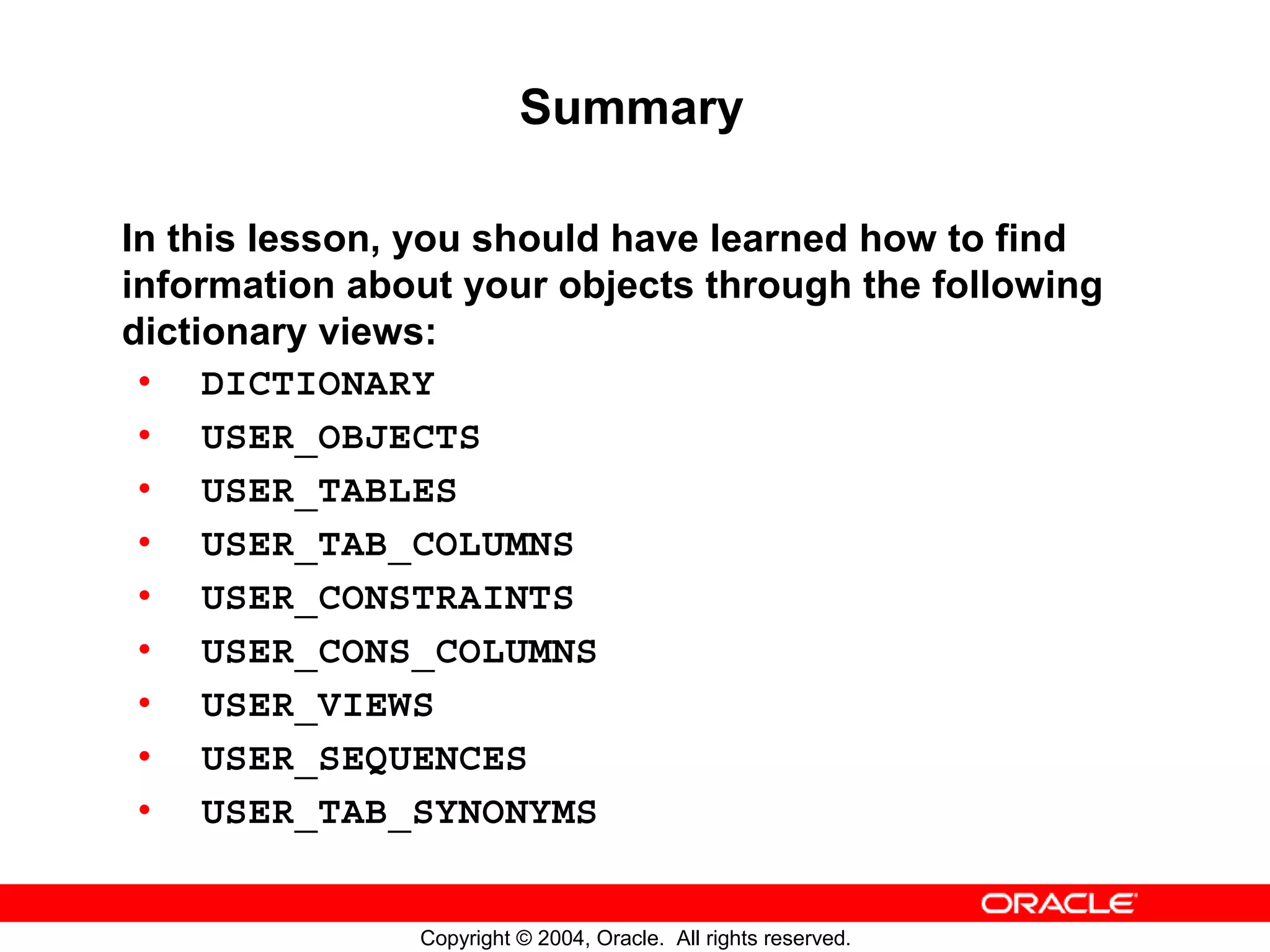 Summary In this lesson, you should have learned how to find information about your objects through the following dictionary views: • DICTIONARY • USER_OBJECTS • USER_TABLES • USER_TAB_COLUMNS • USER_CONSTRAINTS • USER_CONS_COLUMNS • USER_VIEWS • USER_SEQUENCES • USER_TAB_SYNONYMS Copyright © 2004, Oracle. All rights reserved. 
